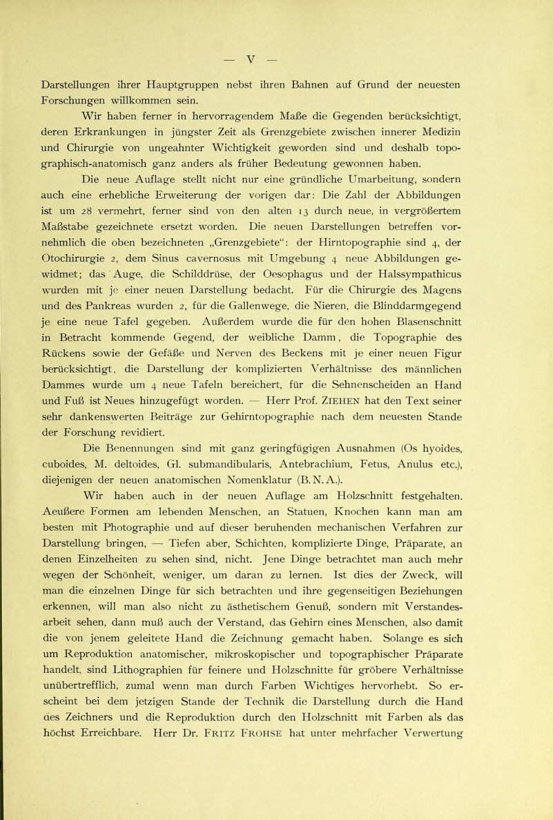 Darstellungen ihrer Hauptgruppen nebst ihren Bahnen auf Grund der neuesten Forschungen willkommen sein. Wir haben ferner in hervorragendem Maße die Gegenden berücksichtigt, deren Erkrankungen in jüngster Zeit als Grenzgebiete zwischen innerer Medizin und Chirurgie von ungeahnter Wichtigkeit geworden sind und deshalb topo- graphisch-anatomisch ganz anders als früher Bedeutung gewonnen haben. Die neue Auflage stellt nicht nur eine gründliche Umarbeitung, sondern auch eine erhebliche Erweiterung der vorigen dar: Die Zahl der Abbildungen ist um 28 vermehrt, ferner sind von den alten 13 durch neue, in vergrößertem Maßstabe gezeichnete ersetzt worden. Die neuen Darstellungen betreffen vor- nehmlich die oben bezeichneten „Grenzgebiete“: der Hirntopographie sind 4, der Otochirurgie 2, dem Sinus cavernosus, mit Umgebung 4 neue Abbildungen ge- widmet; das Auge, die Schilddrüse, der Oesophagus und der Halssympathicus wurden mit je einer neuen Darstellung bedacht. Für die Chirurgie des Magens und des Pankreas wurden 2, für die Gallenwege, die Nieren, die Blinddarmgegend je eine neue Tafel gegeben. Außerdem wurde die für den hohen Blasenschnitt in Betracht kommende Gegend, der weibliche Damm, die Topographie des Rückens sowie der Gefäße und Nerven des Beckens mit je einer neuen Figur berücksichtigt, die Darstellung der komplizierten Verhältnisse des männlichen Dammes wurde um 4 neue Tafeln bereichert, für die Sehnenscheiden an Hand und Fuß ist Neues hinzugefügt worden. — Herr Prof. ZIEHEN hat den Text seiner sehr dankenswerten Beiträge zur Gehirntopographie nach dem neuesten Stande der Forschung revidiert. Die Benennungen sind mit ganz geringfügigen Ausnahmen (Os hyoides, cuboides, M. deltoides, Gl. submandibularis, Antebrachium, Fetus, Anulus etc.), diejenigen der neuen anatomischen Nomenklatur (B. N.A.). Wir haben auch in der neuen Auflage am Holzschnitt festgehalten. Aeußere Formen am lebenden Menschen, an Statuen, Knochen kann man am besten mit Photographie und auf dieser beruhenden mechanischen Verfahren zur Darstellung bringen, —- Tiefen aber, Schichten, komplizierte Dinge, Präparate, an denen Einzelheiten zu sehen sind, nicht. Jene Dinge betrachtet man auch mehr wegen der Schönheit, weniger, um daran zu lernen. Ist dies der Zweck, will man die einzelnen Dinge für sich betrachten und ihre gegenseitigen Beziehungen erkennen, will man also nicht zu ästhetischem Genuß, sondern mit Verstandes- arbeit sehen, dann muß auch der Verstand, das Gehirn eines Menschen, also damit die von jenem geleitete Hand die Zeichnung gemacht haben. Solange es sich um Reproduktion anatomischer, mikroskopischer und topographischer Präparate handelt, sind Lithographien für feinere und Holzschnitte für gröbere Verhältnisse unübertrefflich, zumal wenn man durch Farben Wichtiges hervorhebt. So er- scheint bei dem jetzigen Stande der Technik die Darstellung durch die Hand des Zeichners und die Reproduktion durch den Holzschnitt mit Farben als das höchst Erreichbare. Herr Dr. FRITZ Frohse hat unter mehrfacher Verwertung