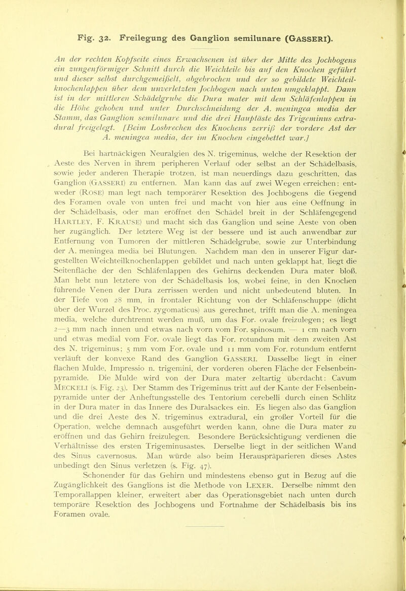 Fig. 32. Freilegung des Ganglion semilunare (GäSSERI). An der rechten Kopfseite eines Erwachsenen ist über der Mitte des Jochbogens ein zungenförmiger Schnitt durch die Weichteile bis auf den Knochen geführt und dieser selbst durchgemeißelt, abgebrochen und der so gebildete Weichteil- knochenlappen über dem unverletzten fochbogen nach unten umgeklappt. Dann ist in der mittleren Schädelgrube die Dura mater mit dem Schläfenlappen in die Höhe gehoben und unter Durchschneidung der A. meningea media der Stamm, das Ganglion semilunare und die drei Hauptäste des Trigeminus extra- dural freigelegt. [Beim Losbrechen des Knochens zerriß der vordere Ast der A. meningea media, der im Knochen eingebettet war.] Bei hartnäckigen Neuralgien des N. trigeminus, welche der Resektion der Aeste des Nerven in ihrem peripheren Verlauf oder selbst an der Schädelbasis, sowie jeder anderen Therapie trotzen, ist man neuerdings dazu geschritten, das Ganglion (Gasseri) zu entfernen. Man kann das auf zwei Wegen erreichen: ent- weder (Rose) man legt nach temporärer Resektion des Jochbogens die Gegend des Foramen ovale von unten frei und macht von hier aus eine Oeffnung in der Schädelbasis, oder man eröffnet den Schädel breit in der Schläfengegend HARTLEY, F. KRAUSE) und macht sich das Ganglion und seine Aeste von oben her zugänglich. Der letztere Weg ist der bessere und ist auch anwendbar zur Entfernung von Tumoren der mittleren Schädelgrube, sowie zur Unterbindung der A. meningea media bei Blutungen. Nachdem man den in unserer Figur dar- gestellten Weichteilknochen lappen gebildet und nach unten geklappt hat, liegt die Seitenfläche der den Schläfenlappen des Gehirns deckenden Dura mater bloß. Man hebt nun letztere von der Schädelbasis los, wobei feine, in den Knochen führende Venen der Dura zerrissen werden und nicht unbedeutend bluten. In der Tiefe von 28 mm, in frontaler Richtung von der Schläfenschuppe (dicht über der Wurzel des Proc. zygomaticus) aus gerechnet, trifft man die A. meningea media, welche durchtrennt werden muß, um das For. ovale freizulegen; es liegt 2—3 mm nach innen und etwas nach vorn vom For. spinosum. — 1 cm nach vorn und etwas medial vom IH'or. ovale liegt das For. rotundum mit dem zweiten Ast des N. trigeminus; 5 mm vom For. ovale und 11 mm vom For. rotundum entfernt verläuft der konvexe Rand des Ganglion GASSERI. Dasselbe liegt in einer flachen Mulde, Impressio n. trigemini, der vorderen oberen Fläche der Felsenbein- pyramide. Die Mulde wird von der Dura mater zeltartig überdacht: Cavum MECKELI (s. Fig. 23). Der Stamm des Trigeminus tritt auf der Kante der Felsenbein- pyramide unter der Anheftungsstelle des Tentorium cerebelli durch einen Schlitz in der Dura mater in das Innere des Duralsackes ein. Es liegen also das Ganglion und die drei Aeste des N. trigeminus extradural, ein großer Vorteil für die Operation, welche demnach ausgeführt werden kann, ohne die Dura mater zu eröffnen und das Gehirn freizulegen. Besondere Berücksichtigung verdienen die Verhältnisse des ersten Trigeminusastes. Derselbe liegt in der seitlichen Wand des Sinus cavernosus. Man würde also beim Herauspräparieren dieses Astes unbedingt den Sinus verletzen (s. Fig. 47). Schonender für das Gehirn und mindestens ebenso gut in Bezug auf die Zugänglichkeit des Ganglions ist die Methode von Lexer. Derselbe nimmt den Temporallappen kleiner, erweitert aber das Operationsgebiet nach unten durch temporäre Resektion des Jochbogens und Fortnahme der Schädelbasis bis ins Foramen ovale.