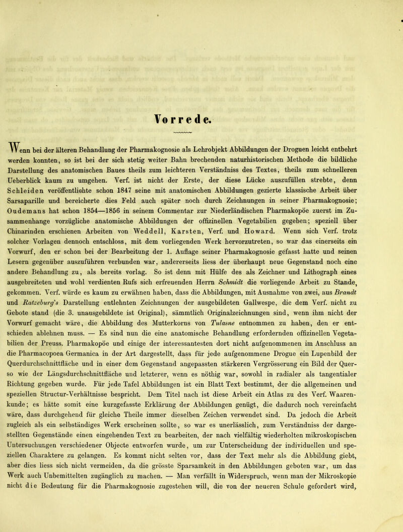 Vorrede. Wenn bei der älteren Behandlung der Pharmakognosie als Lehrobjekt Abbildungen der Droguen leicht entbehrt werden konnten, so ist bei der sich stetig weiter Bahn brechenden naturhistorischen Methode die bildliche Darstellung des anatomischen Baues theils zum leichteren Yerständniss des Textes, theils zum schnelleren Ueberblick kaum zu umgehen. Yerf. ist nicht der Erste, der diese Lücke auszufüllen strebte, denn Schleiden veröffentlichte schon 1847 seine mit anatomischen Abbildungen gezierte klassische Arbeit über Sarsaparille und bereicherte dies Feld auch später noch durch Zeichnungen in seiner Pharmakognosie; Oudemans hat schon 1854—1856 in seinem Commentar zur Niederländischen Pharmakopoe zuerst im Zu- sammenhänge vorzügliche anatomische Abbildungen der offizinellen Vegetabilien gegeben; speziell über Chinarinden erschienen Arbeiten von Weddell, Karsten, Verf; und Howard. Wenn sich Verf. trotz solcher Vorlagen dennoch entschloss, mit dem vorliegenden Werk hervorzutreten, so war das einerseits ein Vorwurf, den er schon bei der Bearbeitung der 1. Auflage seiner Pharmakognosie gefasst hatte und seinen Lesern gegenüber auszuführen verbunden war, andererseits liess der überhaupt neue Gegenstand noch eine andere Behandlung zu, als bereits vorlag. So ist denn mit Hülfe des als Zeichner und Lithograph eines ausgebreiteten und wohl verdienten Rufs sich erfreuenden Herrn Schmidt die vorliegende Arbeit zu Stande, gekommen. Verf. würde es kaum zu erwähnen haben, dass die Abbildungen, mit Ausnahme von zwei, aus Brandt und Ratzeburg's Darstellung entlehnten Zeichnungen der ausgebildeten Gallwespe, die dem Verf. nicht zu Gebote stand (die 3. unausgebildete ist Original), sämmtlich Originalzeichnungen sind, wenn ihm nicht der Vorwurf gemacht wäre, die Abbildung des Mutterkorns von Tulasne entnommen zu haben, den er ent- schieden ablehnen muss. — Es sind nun die eine anatomische Behandlung erfordernden offizinellen Vegeta- bilien der Preuss. Pharmakopoe und einige der interessantesten dort nicht aufgenommenen im Anschluss an die Pharmacopoea Germanica in der Art dargestellt, dass für jede aufgenommene Drogue ein Lupenbild der Querdurchschnittfläche und in einer dem Gegenstand angepassten stärkeren Vergrösserung ein Bild der Quer- so wie der Längsdurchschnittfläche und letzterer, wenn es nöthig war, sowohl in radialer als tangentialer Richtung gegeben wurde. Für jede Tafel Abbildungen ist ein Blatt Text bestimmt, der die allgemeinen und speziellen Structur-Verhältnisse bespricht. Dem Titel nach ist diese Arbeit ein Atlas zu des Verf. Waaren- kunde; es hätte somit eine kurzgefasste Erklärung der Abbildungen genügt, die dadurch noch vereinfacht wäre, dass durchgehend für gleiche Theile immer dieselben Zeichen verwendet sind. Da jedoch die Arbeit zugleich als ein selbständiges Werk erscheinen sollte, so war es unerlässlich, zum Verständniss der darge- stellten Gegenstände einen eingehenden Text zu bearbeiten, der nach vielfältig wiederholten mikroskopischen Untersuchungen verschiedener Objecte entworfen wurde, um zur Unterscheidung der individuellen und spe- ziellen Charaktere zu gelangen. Es kommt nicht selten vor, dass der Text mehr als die Abbildung giebt, aber dies liess sich nicht vermeiden, da die grösste Sparsamkeit in den Abbildungen geboten war, um das Werk auch Unbemittelten zugänglich zu machen. — Man verfällt in Widerspruch, wenn man der Mikroskopie nicht die Bedeutung für die Pharmakognosie zugestehen will, die von der neueren Schule gefordert wird.
