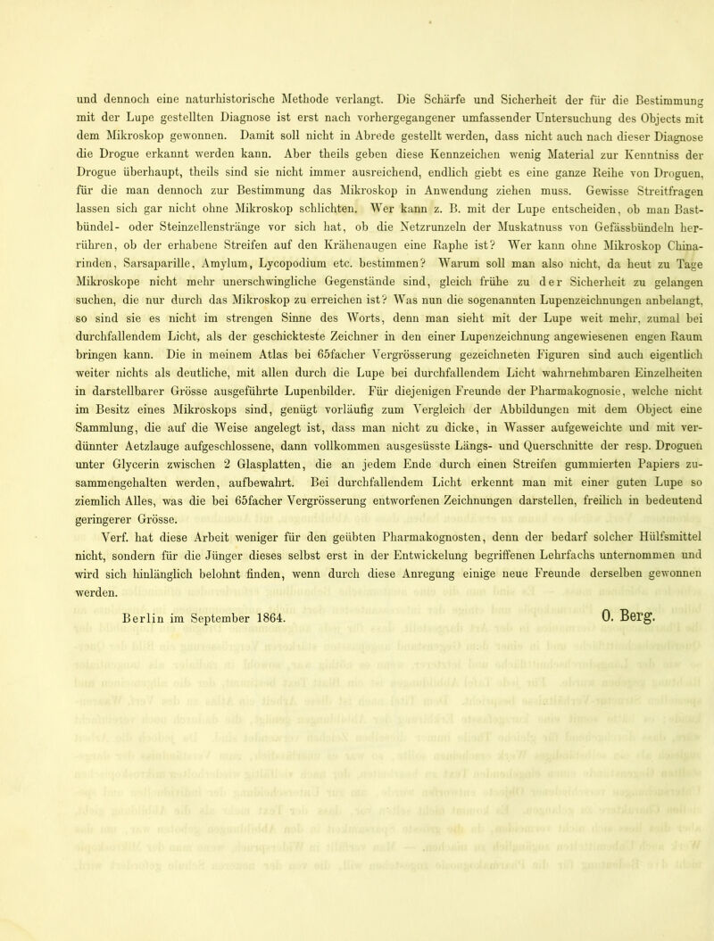 und dennoch eine naturhistorische Methode verlangt. Die Schärfe und Sicherheit der für die Bestimmung mit der Lupe gestellten Diagnose ist erst nach vorhergegangener umfassender Untersuchung des Objects mit dem Mikroskop gewonnen. Damit soll nicht in Abrede gestellt werden, dass nicht auch nach dieser Diagnose die Drogue erkannt werden kann. Aber theils geben diese Kennzeichen wenig Material zur Kenntniss der Drogue überhaupt, theils sind sie nicht immer ausreichend, endlich giebt es eine ganze Reihe von Droguen, für die man dennoch zur Bestimmung das Mikroskop in Anwendung ziehen muss. Gewisse Streitfragen lassen sich gar nicht ohne Mikroskop schlichten. Wer kann z. B. mit der Lupe entscheiden, ob man Bast- bündel- oder Steinzellenstränge vor sich hat, ob die Netzrunzeln der Muskatnuss von Gefässbündeln her- rühren, ob der erhabene Streifen auf den Krähenaugen eine Raphe ist? Wer kann ohne Mikroskop China- rinden, Sarsaparille, Amylum, Lycopodium etc. bestimmen? Warum soll man also nicht, da heut zu Tage Mikroskope nicht mehr unerschwingliche Gegenstände sind, gleich frühe zu der Sicherheit zu gelangen suchen, die nur durch das Mikroskop zu erreichen ist? Was nun die sogenannten Lupenzeichnungen anbelangt, so sind sie es nicht im strengen Sinne des Worts, denn man sieht mit der Lupe weit mehr, zumal bei durchfallendem Licht, als der geschickteste Zeichner in den einer Lupenzeichnung angewiesenen engen Raum bringen kann. Die in meinem Atlas bei 65facher Vergrösserung gezeichneten Figuren sind auch eigentlich weiter nichts als deutliche, mit allen durch die Lupe bei durchfallendem Licht wahrnehmbaren Einzelheiten in darstellbarer Grösse ausgeführte Lupenbilder. Für diejenigen Freunde der Pharmakognosie, welche nicht im Besitz eines Mikroskops sind, genügt vorläufig zum Vergleich der Abbildungen mit dem Object eine Sammlung, die auf die Weise angelegt ist, dass man nicht zu dicke, in Wasser aufgeweichte und mit ver- dünnter Aetzlauge aufgeschlossene, dann vollkommen ausgesüsste Längs- und Querschnitte der resp. Droguen unter Glycerin zwischen 2 Glasplatten, die an jedem Ende durch einen Streifen gummierten Papiers zu- sammengehalten werden, aufbewahrt. Bei durchfallendem Licht erkennt man mit einer guten Lupe so ziemlich Alles, was die bei 65facher Vergrösserung entworfenen Zeichnungen darstellen, freilich in bedeutend geringerer Grösse. Verf. hat diese Arbeit weniger für den geübten Pharmakognosten, denn der bedarf solcher Hülfsmittel nicht, sondern für die Jünger dieses selbst erst in der Entwickelung begriffenen Lehrfachs unternommen und wird sich hinlänglich belohnt finden, wenn durch diese Anregung einige neue Freunde derselben gewonnen werden. Berlin im September 1864.