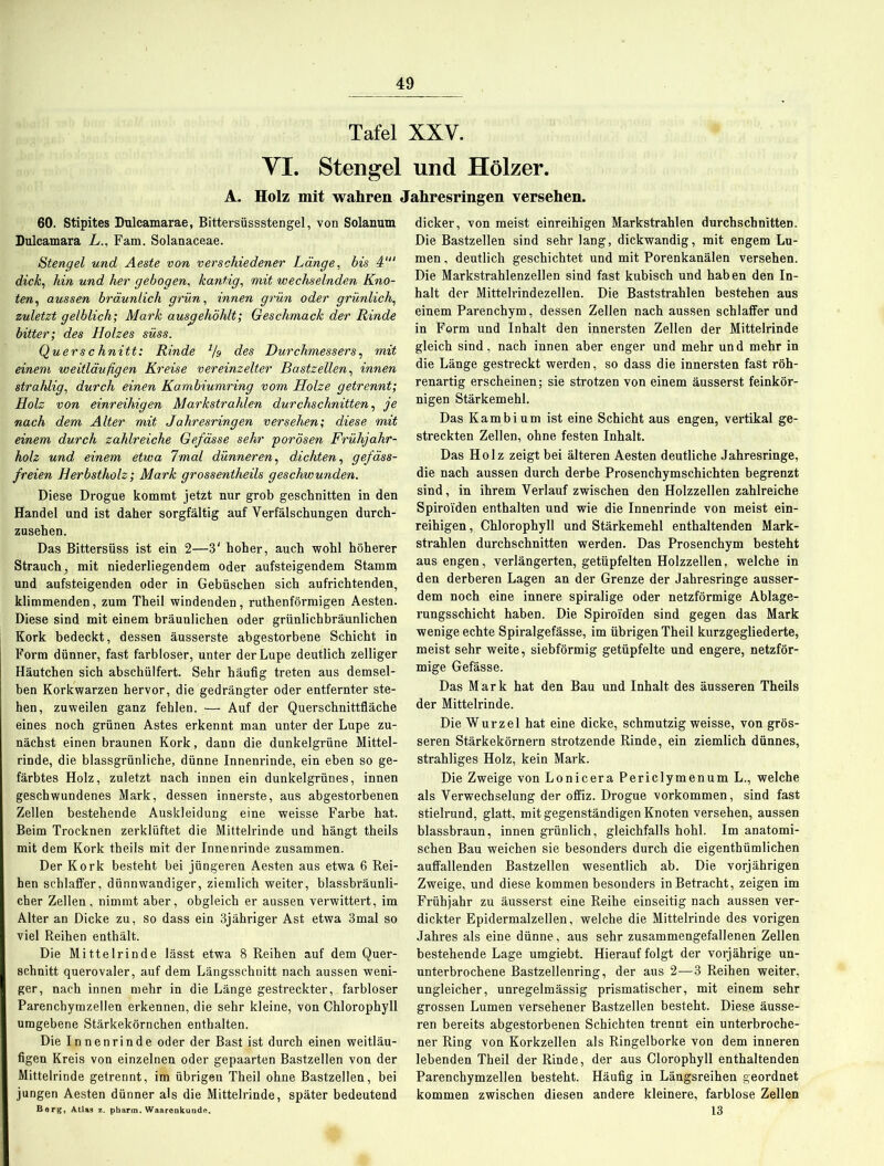 Tafel XXV. VI. Stengel und Hölzer. A. Holz mit wahren Jahresringen versehen. 60. Stipites Duleamarae, Bittersüssstengel, von Solanum Dulcamara L., Fam. Solanaceae. Stengel und Aeste von verschiedener Länge, bis 4‘“ dick, hin und her gebogen, kantig, mit wechselnden Kno- ten, aussen bräunlich grün, innen grün oder grünlich, zuletzt gelblich; Mark ausgehöhlt; Geschmack der Rinde bitter; des Holzes süss. Querschnitt: Rinde •% des Durchmessers, mit einem weitläufigen Kreise vereinzelter Bastzellen, innen strahlig, durch einen Kambiumring vom Holze getrennt; Holz von einreihigen Markstrahlen durchschnitten, je nach dem Alter mit Jahresringen versehen; diese mit einem durch zahlreiche Ge/ässe sehr porösen Frühjahr- holz und einem etwa 7mal dünneren, dichten, gefäss- freien Herbstholz; Mark grossentheils geschwunden. Diese Drogue kommt jetzt nur grob geschnitten in den Handel und ist daher sorgfältig auf Verfälschungen durch- zusehen. Das Bittersüss ist ein 2—3' hoher, auch wohl höherer Strauch, mit niederliegendem oder aufsteigendem Stamm und aufsteigenden oder in Gebüschen sich aufrichtenden, klimmenden, zum Theil windenden, ruthenförmigen Aesten. Diese sind mit einem bräunlichen oder grünlichbräunlichen Kork bedeckt, dessen äusserste abgestorbene Schicht in Form dünner, fast farbloser, unter der Lupe deutlich zelliger Häutchen sich abschülfert. Sehr häufig treten aus demsel- ben Kork Warzen hervor, die gedrängter oder entfernter ste- hen, zuweilen ganz fehlen. — Auf der Querschnittfläche eines noch grünen Astes erkennt man unter der Lupe zu- nächst einen braunen Kork, dann die dunkelgrüne Mittel- rinde, die blassgrünliche, dünne Innenrinde, ein eben so ge- färbtes Holz, zuletzt nach innen ein dunkelgrünes, innen geschwundenes Mark, dessen innerste, aus abgestorbenen Zellen bestehende Auskleidung eine weisse Farbe hat. Beim Trocknen zerklüftet die Mittelrinde und hängt theils mit dem Kork theils mit der Innenrinde zusammen. Der Kork besteht bei jüngeren Aesten aus etwa 6 Rei- hen schlaffer, dünnwandiger, ziemlich weiter, blassbräunli- cher Zellen, nimmt aber, obgleich er aussen verwittert, im Alter an Dicke zu, so dass ein 3jähriger Ast etwa 3mal so viel Reihen enthält. Die Mittelrinde lässt etwa 8 Reihen auf dem Quer- schnitt querovaler, auf dem Längsschnitt nach aussen weni- ger, nach innen mehr in die Länge gestreckter, farbloser Parenchymzellen erkennen, die sehr kleine, von Chlorophyll umgebene Stärkekörnchen enthalten. Die Innenrinde oder der Bast ist durch einen weitläu- figen Kreis von einzelnen oder gepaarten Bastzellen von der Mittelrinde getrennt, im übrigen Theil ohne Bastzellen, bei jungen Aesten dünner als die Mittelrinde, später bedeutend Berg, Atlas s. pharm. Waarenkunde. dicker, von meist einreihigen Markstrahlen durchschnitten. Die Bastzellen sind sehr lang, dickwandig, mit engem Lu- men , deutlich geschichtet und mit Porenkanälen versehen. Die Markstrahlenzellen sind fast kubisch und haben den In- halt der Mittelrindezellen. Die Baststrahlen bestehen aus einem Parenchym, dessen Zellen nach aussen schlaffer und in Form und Inhalt den innersten Zellen der Mittelrinde gleich sind, nach innen aber enger und mehr un d mehr in die Länge gestreckt werden, so dass die innersten fast röh- renartig erscheinen; sie strotzen von einem äusserst feinkör- nigen Stärkemehl. Das Kambium ist eine Schicht aus engen, vertikal ge- streckten Zellen, ohne festen Inhalt. Das Holz zeigt bei älteren Aesten deutliche Jahresringe, die nach aussen durch derbe Prosenchymschichten begrenzt sind, in ihrem Verlauf zwischen den Holzzellen zahlreiche Spiroiden enthalten und wie die Innenrinde von meist ein- reihigen, Chlorophyll und Stärkemehl enthaltenden Mark- strahlen durchschnitten werden. Das Prosenchym besteht aus engen, verlängerten, getüpfelten Holzzellen, welche in den derberen Lagen an der Grenze der Jahresringe ausser- dem noch eine innere spiralige oder netzförmige Ablage- rungsschicht haben. Die Spiroiden sind gegen das Mark wenige echte Spiralgefässe, im übrigen Theil kurzgegliederte, meist sehr weite, siebförmig getüpfelte und engere, netzför- mige Gefässe. Das Mark hat den Bau und Inhalt des äusseren Theils der Mittelrinde. Die Wurzel hat eine dicke, schmutzig weisse, von grös- seren Stärkekörnern strotzende Rinde, ein ziemlich dünnes, strahliges Holz, kein Mark. Die Zweige von Lonicera Periclymenum L., welche als Verwechselung der offiz. Drogue Vorkommen, sind fast stielrund, glatt, mit gegenständigen Knoten versehen, aussen blassbraun, innen grünlich, gleichfalls hohl. Im anatomi- schen Bau weichen sie besonders durch die eigenthümlichen auffallenden Bastzellen wesentlich ab. Die vorjährigen Zweige, und diese kommen besonders in Betracht, zeigen im Frühjahr zu äusserst eine Reihe einseitig nach aussen ver- dickter Epidermalzellen, welche die Mittelrinde des vorigen Jahres als eine dünne, aus sehr zusammengefallenen Zellen bestehende Lage umgiebt. Hierauf folgt der vorjährige un- unterbrochene Bastzellenring, der aus 2—3 Reihen weiter, ungleicher, unregelmässig prismatischer, mit einem sehr grossen Lumen versehener Bastzellen besteht. Diese äusse- ren bereits abgestorbenen Schichten trennt ein unterbroche- ner Ring von Korkzellen als Ringelborke von dem inneren lebenden Theil der Rinde, der aus Clorophyll enthaltenden Parenchymzellen besteht. Häufig in Längsreihen geordnet kommen zwischen diesen andere kleinere, farblose Zellen 13