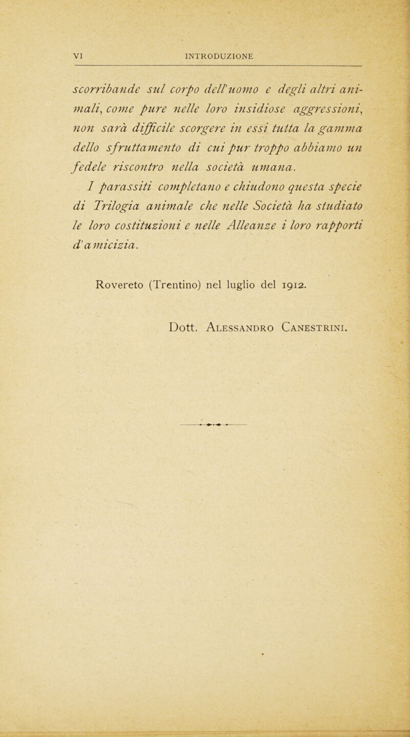 scorribande sul corpo dell’uomo e degli altri ani- mali, come pure nelle loro insidiose aggressioni, non sarà difficile scorgere in essi tutta la gamma dello sfruttamento di cui pur troppo abbiamo un fedele riscontro nella società umana. I parassiti completano e chiudono questa specie di Trilogia animale che nelle Società ha studiato le loro costituzioni e nelle Alleanze i loro rapporti d’amicizia. Rovereto (Trentino) nel luglio del 1912. Dott. Alessandro Canestrini.