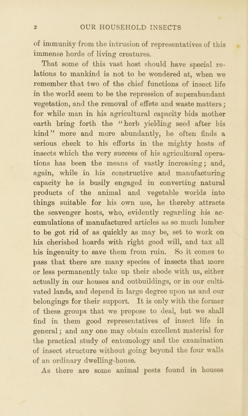 of immunity from the intrusion of representatives of this immense horde of living creatures. That some of this vast host should have special re- lations to mankind is not to be wondered at, when we remember that two of the chief functions of insect life in the world seem to be the repression of superabundant vegetation, and the removal of effete and waste matters; for while man in his agricultural capacity bids mother earth bring forth the “ herb yielding seed after his kind ” more and more abundantly, he often finds a serious check to his efforts in the mighty hosts of insects which the very success of his agricultural opera- tions has been the means of vastly increasing; and, again, while in his constructive and manufacturing capacity he is busily engaged in converting natural products of the animal and vegetable worlds into things suitable for his own use, he thereby attracts the scavenger hosts, who, evidently regarding his ac- cumulations of manufactured articles as so much lumber to be got rid of as quickly as may be, set to work on his cherished hoards with right good will, and tax all his ingenuity to save them from ruin. So it comes to pass that there are many species of insects that more or less permanently take up their abode with us, either actually in our houses and outbuildings, or in our culti- vated lands, and depend in large degree upon us and our belongings for their support. It is only with the former of these groups that we propose to deal, but we shall find in them good representatives of insect life in general; and any one may obtain excellent material for the practical study of entomology and the examination of insect structure without going beyond the four walls of an ordinary dwelling-house. As there are some animal pests found in houses