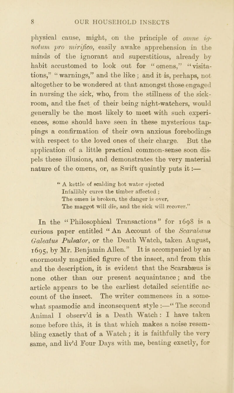 physical cause, might, on the principle of onme i(j- not/iim pro mirifico, easily awake apprehension in the minds of the ignorant and superstitious, already by habit accustomed to look out for “omens,” “visita- tions,” “ warnings,” and the like ; and it is, perhaps, not altogether to be wondered at that amongst those engaged in nursing the sick, who, from the stillness of the sick- room, and the fact of their being night-watchers, would generally be the most likely to meet with such experi- ences, some should have seen in these mysterious tap- pings a confirmation of their own anxious forebodings with respect to the loved ones of their charge. But the application of a little practical common-sense soon dis- pels these illusions, and demonstrates the very material nature of the omens, or, as Swift quaintly puts it:— “ A kettle of scalding hot water ejected Infallibly cures the timber affected ; The omen is broken, the danger is over, The maggot will die, and the sick will recover.” In the “Philosophical Transactions” for 1698 is a curious paper entitled “ An Account of the Scarahmis Galeatus Pulsator, or the Death Watch, taken August, 1695, by Mr. Benjamin Allen.” It is accompanied by an enormously magnified figure of the insect, and from this and the description, it is evident that the Scarabseus is none other than our present acquaintance; and the article appears to be the earliest detailed scientific ac- count of the insect. The writer commences in a some- what spasmodic and inconsequent style :—“ The second Animal I observ’d is a Death Watch : I have taken some before this, it is that which makes a noise resem- bling exactly that of a Watch; it is faithfully the very same, and liv’d Four Days with me, beating exactly, for