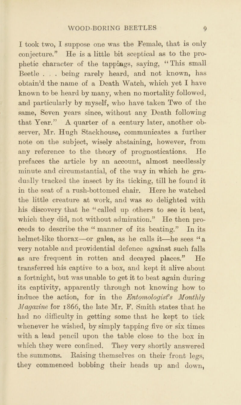 I took two, I suppose one was the Female, that is only conjecture.” He is a little bit sceptical as to the pro- phetic character of the tappings, saying, “ This small Beetle . . . being rarely heard, and not known, has obtain’d the name of a Death Watch, which yet I have known to be heard by many, when no mortality followed, and particularly by myself, who have taken Two of the same. Seven years since, without any Death following that Year.” A quarter of a century later, another ob- server, Mr. Hugh Stackhouse, communicates a further note on the subject, wisely abstaining, however, from any reference to the theory of prognostications. He prefaces the article by an account, almost needlessly minute and circumstantial, of the way in which he gra- dually tracked the insect by its ticking, till he found it in the seat of a rush-bottomed chair. Here he watched the little creature at work, and was so delighted with his discovery that he “ called up others to see it beat, which they did, not without admiration.” He then pro- ceeds to describe the “ manner of its beating.” In its helmet-like thorax—or galea, as he calls it—he sees “a very notable and providential defence against such falls as are frequent in rotten and decayed places.” He transferred his captive to a box, and kept it alive about a fortnight, but was unable to get it to beat again during its captivity, apparently through not knowing how to induce the action, for in the Entomologist's Monthly Magazine for 1866, the late Mr. F. Smith states that he had no difficulty in getting some that he kept to tick whenever he wished, by simply tapping five or six times with a lead pencil upon the table close to the box in which they were confined. They very shortly answered the summons. Raising themselves on their front legs, they commenced bobbing their heads up and down,