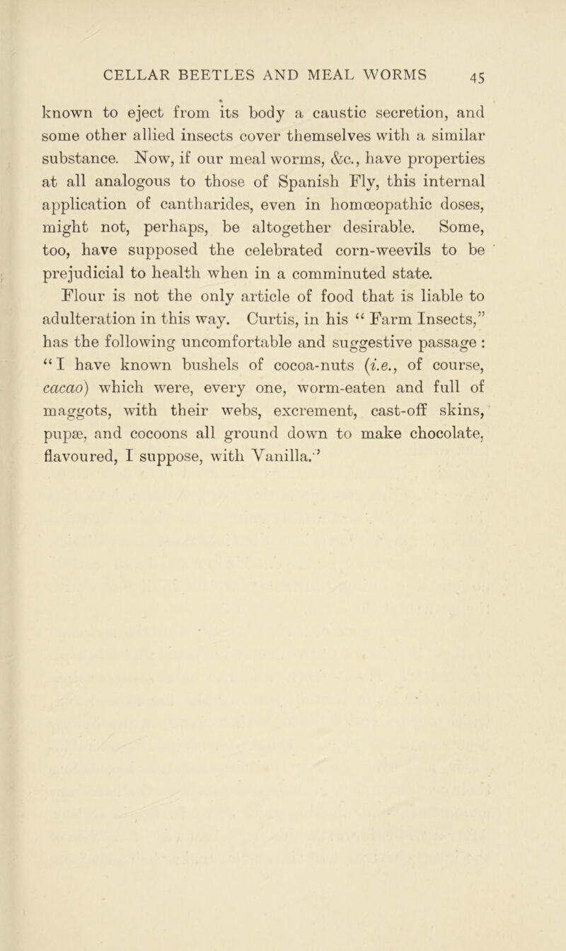 known to eject from its body a caustic secretion, and some other allied insects cover themselves with a similar substance. Now, if our meal worms, &c., have properties at all analogous to those of Spanish Fly, this internal application of cantharides, even in homoeopathic doses, might not, perhaps, be altogether desirable. Some, too, have supposed the celebrated corn-weevils to be prejudicial to health when in a comminuted state. Flour is not the only article of food that is liable to adulteration in this way. Curtis, in his “ E^arm Insects,” has the following uncomfortable and suggestive passage : “I have known bushels of cocoa-nuts (^.e., of course, cacao) which were, every one, worm-eaten and full of maggots, with their webs, excrement, cast-off skins, pupae, and cocoons all ground down to make chocolate, flavoured, I suppose, with Yanilla. ’