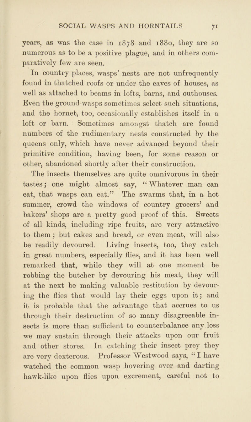 years, as was the case in 1878 and 1880, they are so numerous as to be a positive plague, and in others com- paratively few are seen. In country places, wasps’ nests are not unfrequently found in thatched roofs or under the eaves of houses, as well as attached to beams in lofts, barns, and outhouses. Even the ground-wasps sometimes select such situations, and the hornet, too, occasionally establishes itself in a loft or barn. Sometimes amongst thatch are found numbers of the rudimentary nests constructed by the queens only, which have never advanced beyond their primitive condition, having been, for some reason or other, abandoned shortly after their construction. The insects themselves are quite omnivorous in their tastes; one might almost say, “Whatever man can eat, that wasps can eat.” The swarms that, in a hot summer, crowd the windows of country grocers’ and bakers’ shops are a pretty good proof of this. Sweets of all kinds, including ripe fruits, are very attractive to them; but cakes and bread, or even meat, will also be readily devoured. Living insects, too, they catch in great numbers, especially flies, and it has been well remarked that, while they will at one moment be robbing the butcher by devouring his meat, they will at the next be making valuable restitution by devour- ing the flies that would lay their eggs upon it; and it is probable that the advantage that accrues to us through their destruction of so many disagreeable in- sects is more than sufiicient to counterbalance any loss we may sustain through their attacks upon our fruit and other stores. In catching their insect prey they are very dexterous. Professor Westwood says, “ I have watched the common wasp hovering over and darting hawk-like upon flies upon excrement, careful not to