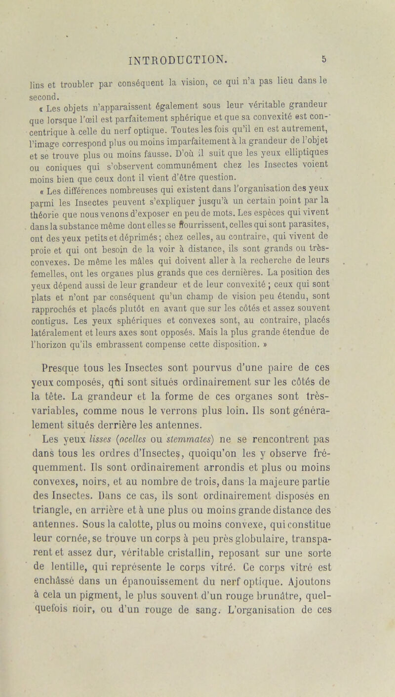 lins et troubler par conséquent la vision, ce qui n’a pas lieu dans le second. t Les objets n’apparaissent également sous leur véritable grandeur que lorsque l’œil est parfaitement sphérique et que sa convexité est con-' centrique à celle du nerf optique. Toutes les fois qu’il en est autrement, l’image correspond plus ou moins imparfaitement à la grandeur de l’objet et se trouve plus ou moins fausse. D’où il suit que les yeux elliptiques ou coniques qui s’observent communément chez les Insectes voient moins bien que ceux dont il vient d’être question. « Les différences nombreuses qui existent dans l’organisation des yeux parmi les Insectes peuvent s’expliquer jusqu’à un certain point par la théorie que nous venons d’exposer en peu de mots. Les espèces qui vivent dans la substance même dont elles se Nourrissent, celles qui sont parasites, ont des yeux petits et déprimés; chez celles, au contraire, qui vivent de proie et qui ont besoin de la voir à distance, ils sont grands ou très- convexes. De même les mâles qui doivent aller à la recherche de leurs femelles, ont les organes plus grands que ces dernières. La position des yeux dépend aussi de leur grandeur et de leur convexité ; ceux qui sont plats et n’ont par conséquent qu’un champ de vision peu étendu, sont rapprochés et placés plutôt en avant que sur les côtés et assez souvent contigus. Les yeux sphériques et convexes sont, au contraire, placés latéralement et leurs axes sont opposés. Mais la plus grande étendue de l’horizon qu’ils embrassent compense cette disposition. » Presque tous les Insectes sont pourvus d’une paire de ces yeux composés, qûi sont situés ordinairement sur les côtés de la tête. La grandeur et la forme de ces organes sont très- variables, comme nous le verrons plus loin. Ils sont généra- lement situés derrière les antennes. Les yeux lisses (ocelles ou slemmates) ne se rencontrent pas dans tous les ordres d’insectes, quoiqu’on les y observe fré- quemment. Ils sont ordinairement arrondis et plus ou moins convexes, noirs, et au nombre de trois, dans la majeure partie des Insectes. Dans ce cas, ils sont ordinairement disposés en triangle, en arrière et à une plus ou moins grande distance des antennes. Sous la calotte, plus ou moins convexe, qui constitue leur cornée, se trouve un corps à peu près globulaire, transpa- rent et assez dur, véritable cristallin, reposant sur une sorte de lentille, qui représente le corps vitré. Ce corps vitré est enchâssé dans un épanouissement du nerf optique. Ajoutons à cela un pigment, le plus souvent d’un rouge brunâtre, quel- quelois noir, ou d’un rouge de sang. L’organisation de ces