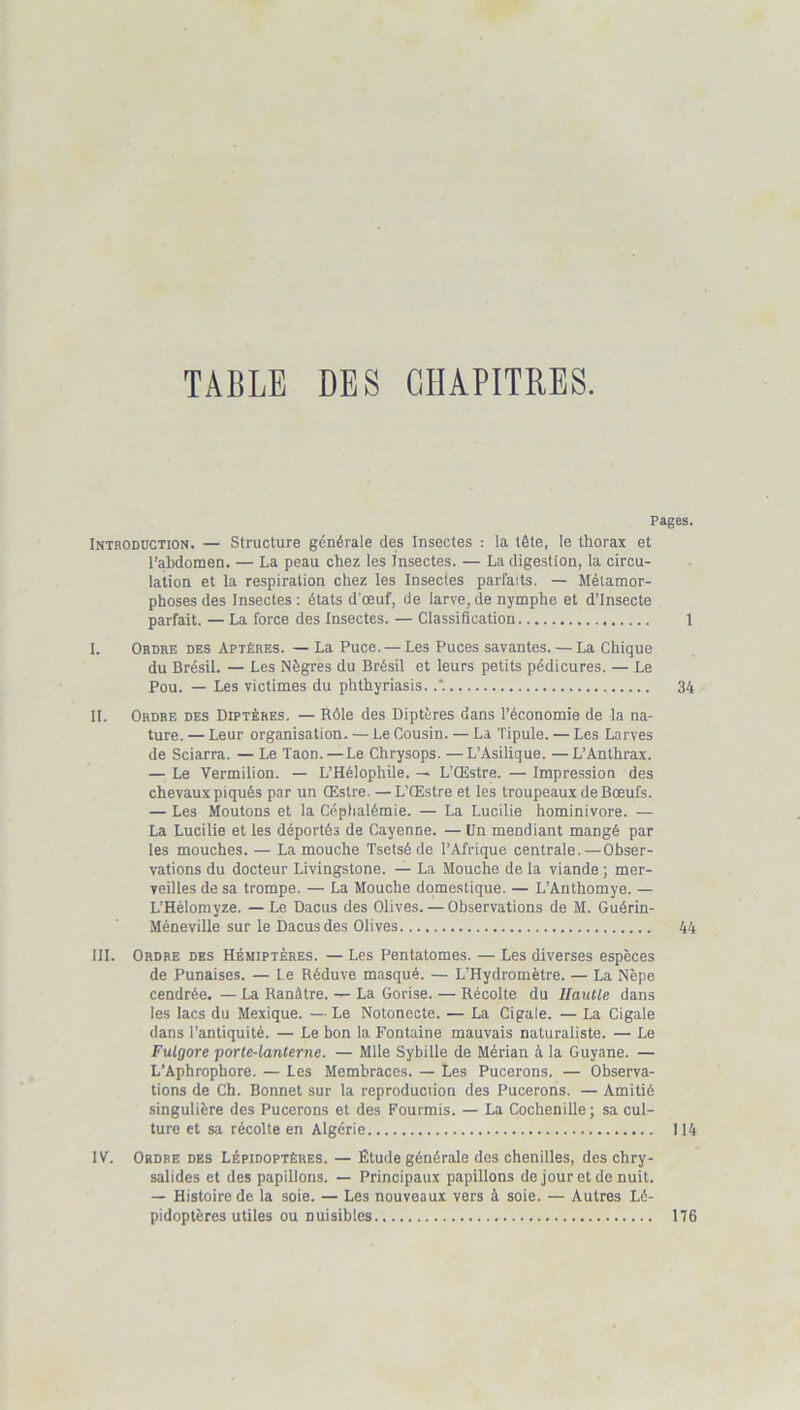 TABLE DES CHAPITRES. Pages. Introduction. — Structure générale des Insectes : la tête, le thorax et l’abdomen. — La peau chez les Insectes. — La digestion, la circu- lation et la respiration chez les Insectes parfaits. — Métamor- phoses des Insectes : états d'oeuf, de larve, de nymphe et d’insecte parfait. — La force des Insectes. — Classification 1 I. Ordre des Aptères. — La Puce. — Les Puces savantes. — La Chique du Brésil. — Les Nègres du Brésil et leurs petits pédicures. — Le Pou. — Les victimes du phthyriasis. .*. 34 IL Ordre des Diptères. — Rôle des Diptères dans l’économie de la na- ture. — Leur organisation. — Le Cousin. — La Tipule. — Les Larves de Sciarra. — Le Taon. — Le Chrysops. —L’Asilique. —L’Anthrax. — Le Vermillon. — L’Hélopliile. — L’Œstre. — Impression des chevaux piqués par un Œstre. — L’Œstre et les troupeaux de Bœufs. — Les Moutons et la Céphalémie. — La Lucilie hominivore. — La Lucilie et les déportés de Cayenne. — Un mendiant mangé par les mouches. — La mouche Tsetsé de l’Afrique centrale.—Obser- vations du docteur Livingstone. — La Mouche de la viande ; mer- veilles de sa trompe. — La Mouche domestique. — L’Anthomye. — L’Hélomyze. — Le Dacus des Olives. — Observations de M. Guérin- Méneville sur le Dacus des Olives 44 III. Ordre des Hémiptères. — Les Pentatomes. — Les diverses espèces de Punaises. — Le Réduve masqué. — L’Hydromètre. — La Nèpe cendrée. — La Ranàtre. — La Gorise. — Récolte du llautle dans les lacs du Mexique. — Le Notonecte. — La Cigale. — La Cigale dans l’antiquité. — Le bon la Fontaine mauvais naturaliste. — Le Fulgore porte-lanterne. — Mlle Sybille de Mérian à la Guyane. — L’Aphrophore. — Les Membraces. — Les Pucerons, — Observa- tions de Ch. Bonnet sur la reproduciion des Pucerons. — Amitié singulière des Pucerons et des Fourmis. — La Cochenille; sa cul- ture et sa récolte en Algérie 114 IV. Ordre des Lépidoptères. — Étude générale des chenilles, des chry- salides et des papillons. — Principaux papillons de jour et de nuit. — Histoire de la soie. — Les nouveaux vers à soie. — Autres Lé- pidoptères utiles ou nuisibles 176