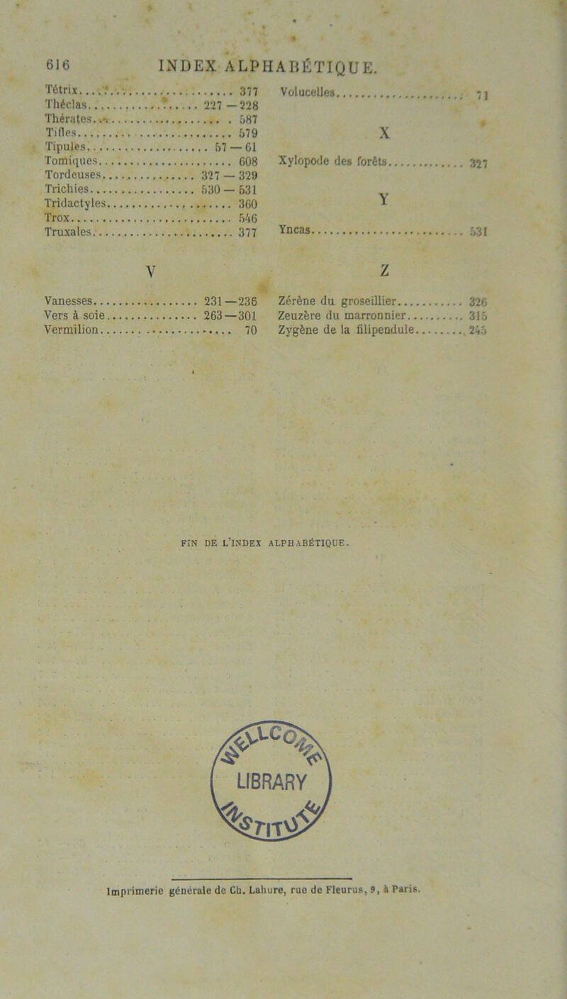 Tétrix :... Volucelles.. Théclas • .. 227 - 228 Thératos....... Ti (les X Tipujes .... 57 —Cl Tomiques..... Xylopode des forêts Tordeuses Trichies Tridactyles Y Trox Truxales. Yncas Y Z Vanesses .. 231—238 Zérène du groseillier .... 326 Vers à soie Zeuzère du marronnier .... 315 Vermilion Zygène de la filipendule FIN DE L’INDEX ALPHABÉTIQUE. Imprimerie générale de Ch. Laliure, rue de Fleurus, 9, à Paris.
