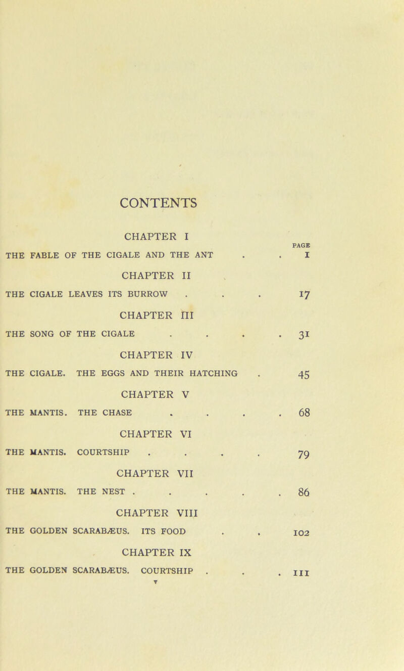 CHAPTER I PAGE THE FABLE OF THE CIGALE AND THE ANT . . I CHAPTER II THE CIGALE LEAVES ITS BURROW . . . 17 CHAPTER ru THE SONG OF THE CIGALE . . . -31 CHAPTER IV THE CIGALE. THE EGGS AND THEIR HATCHING . 45 CHAPTER V THE MANTIS. THE CHASE . . . .68 CHAPTER VI THE MANTIS. COURTSHIP .... 79 CHAPTER VII THE MANTIS. THE NEST . . . . .86 CHAPTER VIII THE GOLDEN SCARABÆUS. ITS FOOD . . 102 CHAPTER IX