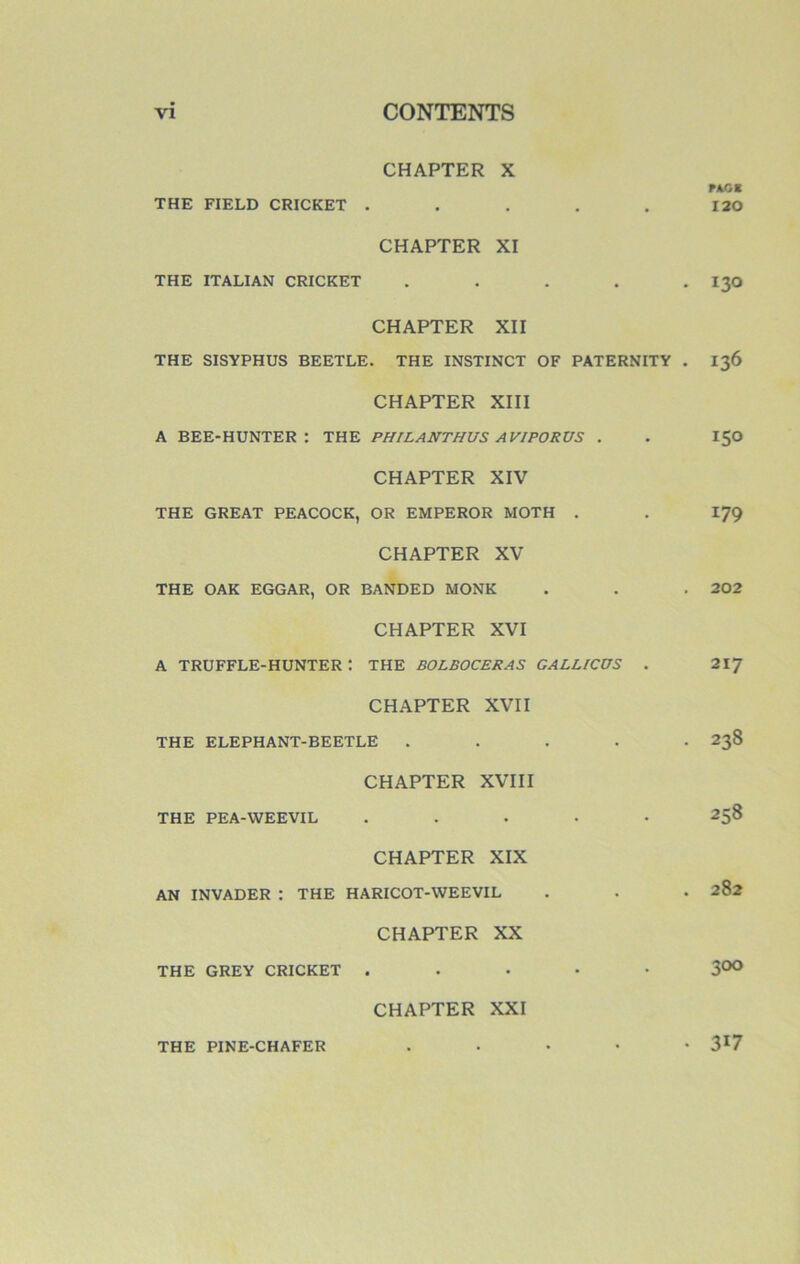 CHAPTER X PAG S THE FIELD CRICKET . . . . . 120 CHAPTER XI THE ITALIAN CRICKET ..... I30 CHAPTER XII THE SISYPHUS BEETLE. THE INSTINCT OF PATERNITY . 136 CHAPTER XIII A BEE-HUNTER : THE PHILANTHUS AVIPORUS . . 150 CHAPTER XIV THE GREAT PEACOCK, OR EMPEROR MOTH . . 179 CHAPTER XV THE OAK EGGAR, OR BANDED MONK . . . 202 CHAPTER XVI A TRUFFLE-HUNTER t THE BOLBOCERAS GALLICÜS . 217 CHAPTER XVII THE ELEPHANT-BEETLE ..... 238 CHAPTER XVIII THE PEA-WEEVIL ..... 258 CHAPTER XIX AN INVADER : THE HARICOT-WEEVIL . . • 282 CHAPTER XX THE GREY CRICKET ..... 3°° CHAPTER XXI THE PINE-CHAFER • 317