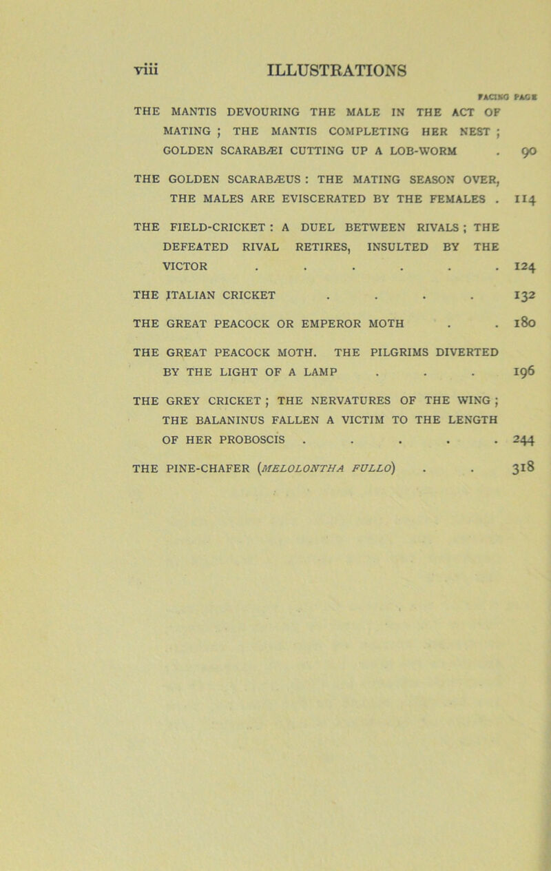 VACMO THE MANTIS DEVOURING THE MALE IN THE ACT OF MATING ; THE MANTIS COMPLETING HER NEST ; GOLDEN SCARABÆI CUTTING UP A LOB-WORM THE GOLDEN SCARABÆUS : THE MATING SEASON OVER, THE MALES ARE EVISCERATED BY THE FEMALES . THE FIELD-CRICKET : A DUEL BETWEEN RIVALS ; THE DEFEATED RIVAL RETIRES, INSULTED BY THE VICTOR ...... THE JTALIAN CRICKET .... THE GREAT PEACOCK OR EMPEROR MOTH THE GREAT PEACOCK MOTH. THE PILGRIMS DIVERTED BY THE LIGHT OF A LAMP THE GREY CRICKET ; THE NERVATURES OF THE WING ; THE BALANINUS FALLEN A VICTIM TO THE LENGTH OF HER PROBOSCIS ..... THE PINE-CHAFER {mELOLONTHA FULLO) PAGE 90 II4 124 132 180 196 244 3i8