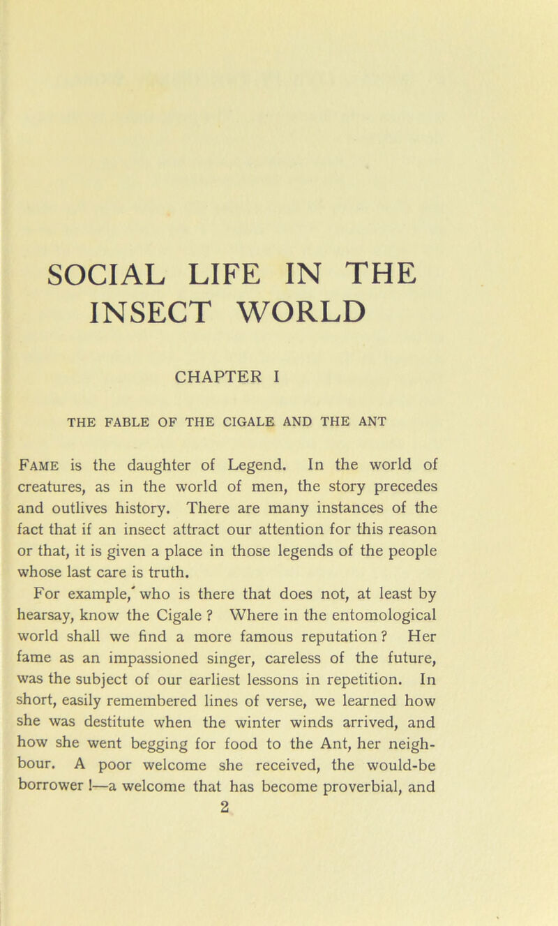 SOCIAL LIFE IN THE INSECT WORLD CHAPTER I THE FABLE OF THE CIGALE AND THE ANT Famé is the daughter of Legend. In the world of créatures, as in the world of men, the story précédés and outlives history. There are many instances of the fact that if an insect attract our attention for this reason or that, it is given a place in those legends of the people whose last care is truth. For example,' who is there that does not, at least by hearsay, know the Cigale ? Where in the entomological world shall we find a more famous réputation ? Her famé as an impassioned singer, careless of the future, was the subject of our earliest lessons in répétition. In short, easily remembered lines of verse, we learned how she was destitute when the winter winds arrived, and how she went begging for food to the Ant, her neigh- bour. A poor welcome she received, the would-be borrower !—a welcome that has become proverbial, and