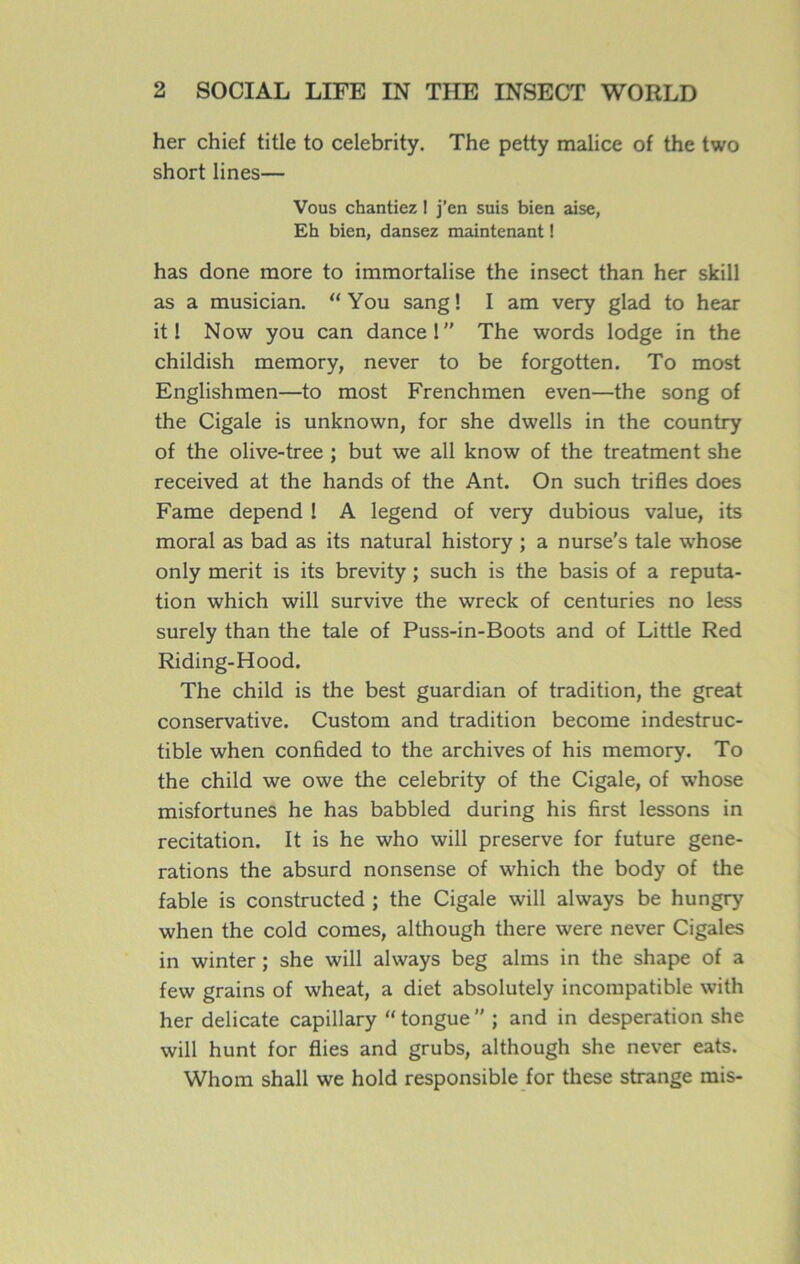 her chief title to celebrity. The petty malice of the two short lines— Vous chantiez ! j’en suis bien aise, Eh bien, dansez maintenant ! has done more to immortalise the insect than her skill as a musician. “ You sang ! I am very glad to hear it 1 Novv you can dance 1” The words lodge in the childish memory, never to be forgotten. To most Englishmen—to most Frenchmen even—the song of the Cigale is unknown, for she dwells in the country of the olive-tree ; but we ail know of the treatment she received at the hands of the Ant. On such trifles does Famé dépend I A legend of very dubious value, its moral as bad as its natural history ; a nurse’s taie whose only merit is its brevity ; such is the basis of a réputa- tion which will survive the wreck of centuries no less surely than the taie of Puss-in-Boots and of Little Red Riding-Hood. The child is the best guardian of tradition, the great conservative. Custom and tradition become indestruc- tible when confided to the archives of his memory. To the child we owe the celebrity of the Cigale, of whose misfortunes he has babbled during his first lessons in recitation. It is he who will preserve for future géné- rations the absurd nonsense of which the body of the fable is constructed ; the Cigale will always be hungry when the cold cornes, although there were never Cigales in winter ; she will always beg alms in the shape of a few grains of wheat, a diet absolutely incompatible with her délicate capillary “ tongue  ; and in desperation she will hunt for Aies and grubs, although she never eats. Whom shall we hold responsible for these strange mis-