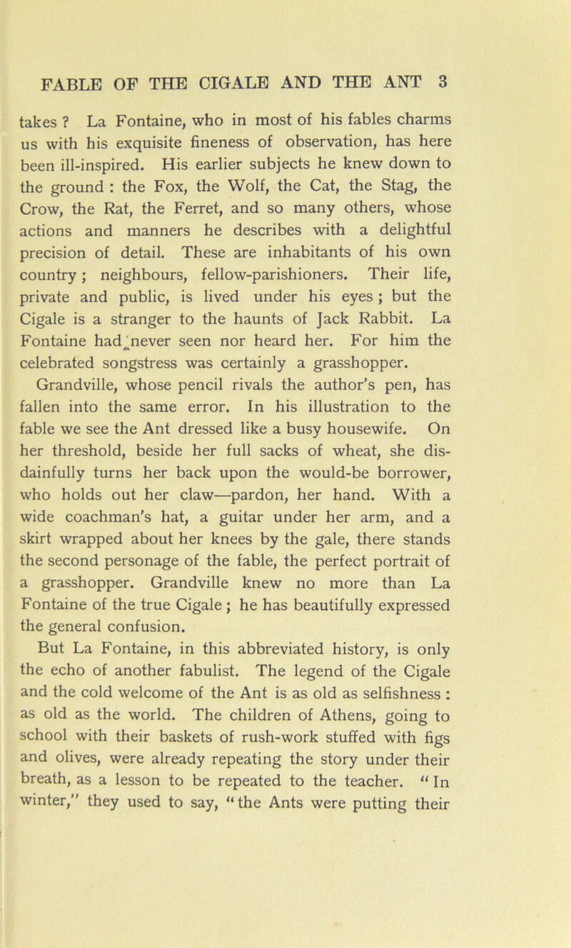 takes ? La Fontaine, who in most of his fables charms us with his exquisite fineness of observation, has here been ill-inspired. His earlier subjects he knew down to the ground : the Fox, the Wolf, the Cat, the Stag, the Crow, the Rat, the Ferret, and so many others, whose actions and manners he describes with a delightful précision of detail. These are inhabitants of his own country ; neighbours, fellow-parishioners. Their life, private and public, is lived under his eyes ; but the Cigale is a stranger to the haunts of Jack Rabbit. La Fontaine had never seen nor heard her. For him the celebrated songstress was certainly a grasshopper. Grandville, whose pencil rivais the author's pen, has fallen into the same error. In his illustration to the fable we see the Ant dressed like a busy housewife. On her threshold, beside her full sacks of wheat, she dis- dainfully turns her back upon the would-be borrower, who holds out her claw—pardon, her hand. With a wide coachman's hat, a guitar under her arm, and a skirt wrapped about her knees by the gale, there stands the second personage of the fable, the perfect portrait of a grasshopper. Grandville knew no more than La Fontaine of the true Cigale ; he has beautifully expressed the general confusion. But La Fontaine, in this abbreviated history, is only the écho of another fabulist. The legend of the Cigale and the cold welcome of the Ant is as old as selfishness : as old as the world. The children of Athens, going to school with their baskets of rush-work stuffed with figs and olives, were already repeating the story under their breath, as a lesson to be repeated to the teacher. “ In winter,” they used to say, “ the Ants were putting their