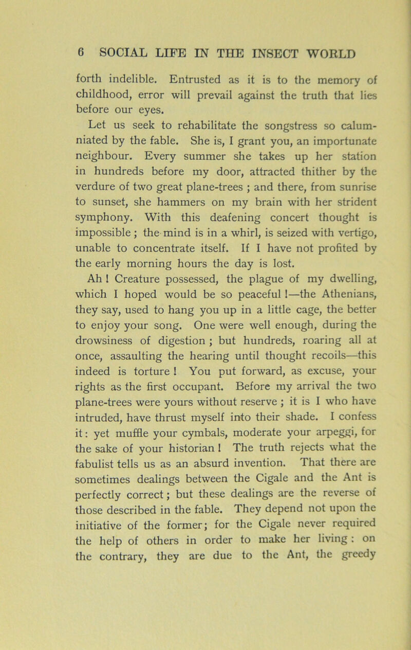 forth indelible. Entrusted as it is to the memory of childhood, error will prevail against the truth that lies before our eyes. Let us seek to rehabilitate the songstress so calum- niated by the fable. She is, I grant you, an importunate neighbour. Every summer she takes up her station in hundreds before my door, attracted thither by the verdure of two great plane-trees ; and there, from sunrise to sunset, she hammers on my brain with her strident symphony. With this deafening concert thought is impossible ; the mind is in a whirl, is seized with vertigo, unable to concentrate itself. If I hâve not profited by the early morning hours the day is lost. Ah 1 Créature possessed, the plague of my dwelling, which I hoped would be so peaceful 1—the Athenians, they say, used to hang you up in a little cage, the better to enjoy your song. One were well enough, during the drowsiness of digestion ; but hundreds, roaring ail at once, assaulting the hearing until thought recoils—this indeed is torture ! You put forward, as excuse, your rights as the first occupant. Before my arrivai the two plane-trees were yours without reserve ; it is I who hâve intruded, hâve thrust myself into their shade. I confess it : yet muffle your cymbals, moderate your arpeggi, for the sake of your historian 1 The truth rejects what the fabulist tells us as an absurd invention. That there are sometimes dealings between the Cigale and the Ant is perfectly correct ; but these dealings are the reverse of those described in the fable. They dépend not upon the initiative of the former; for the Cigale never required the help of others in order to make her living : on the contrary, they are due to the Ant, the greedy