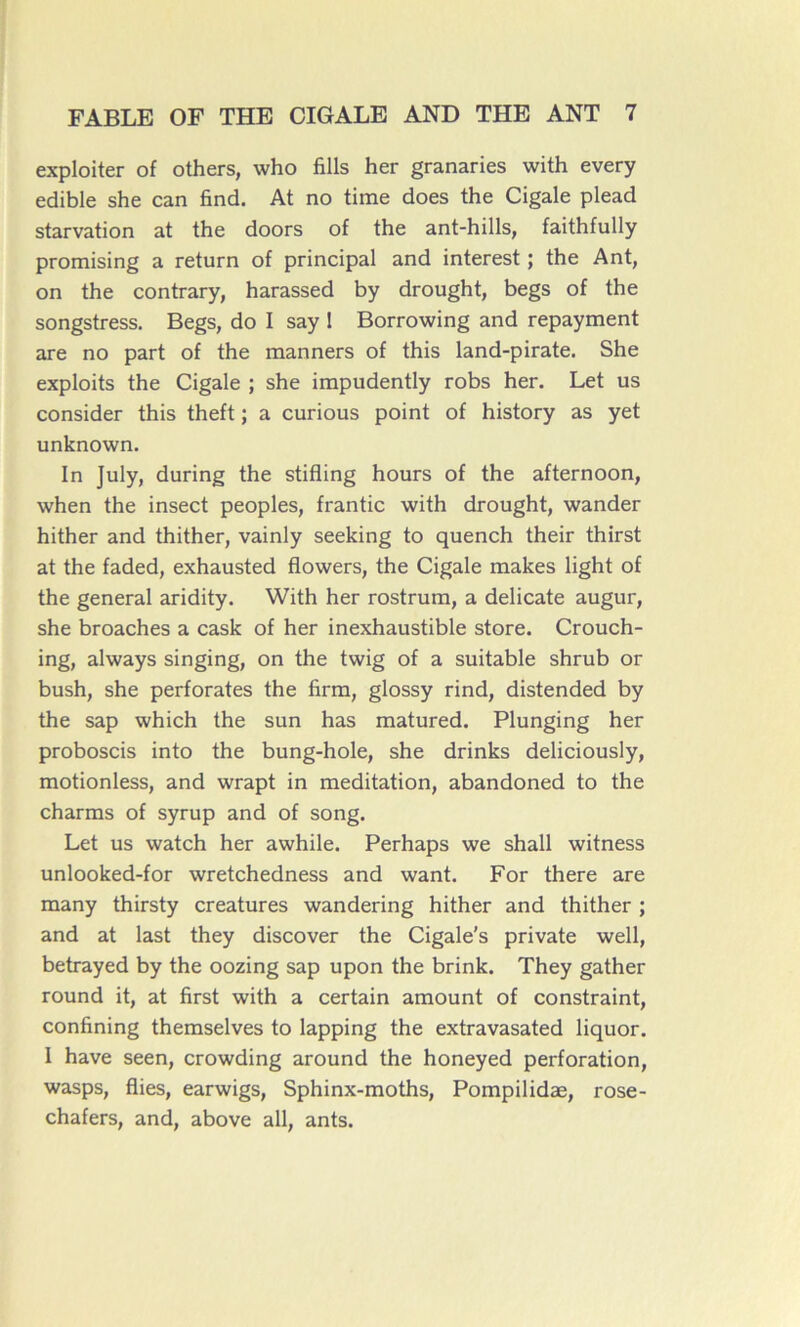 exploiter of others, who fills her granaries with every edible she can find. At no time does the Cigale plead starvation at the doors of the ant-hills, faithfully promising a return of principal and interest ; the Ant, on the contrary, harassed by drought, begs of the songstress. Begs, do I say 1 Borrowing and repayment are no part of the manners of this land-pirate. She exploits the Cigale ; she impudently robs her. Let us consider this theft ; a curious point of history as yet unknown. In July, during the stifling hours of the afternoon, when the insect peoples, frantic with drought, wander hither and thither, vainly seeking to quench their thirst at the faded, exhausted flowers, the Cigale makes light of the general aridity. With her rostrum, a délicate augur, she broaches a cask of her inexhaustible store. Crouch- ing, always singing, on the twig of a suitable shrub or bush, she perforâtes the firm, glossy rind, distended by the sap which the sun has matured. Plunging her proboscis into the bung-hole, she drinks deliciously, motionless, and wrapt in méditation, abandoned to the charms of syrup and of song. Let us watch her awhile. Perhaps we shall witness unlooked-for wretchedness and want. For there are many thirsty créatures wandering hither and thither ; and at last they discover the Cigale's private well, betrayed by the oozing sap upon the brink. They gather round it, at first with a certain amount of constraint, confining themselves to lapping the extravasated liquor. I hâve seen, crowding around the honeyed perforation, wasps, Aies, earwigs, Sphinx-moths, Pompilidæ, rose- chafers, and, above ail, ants.