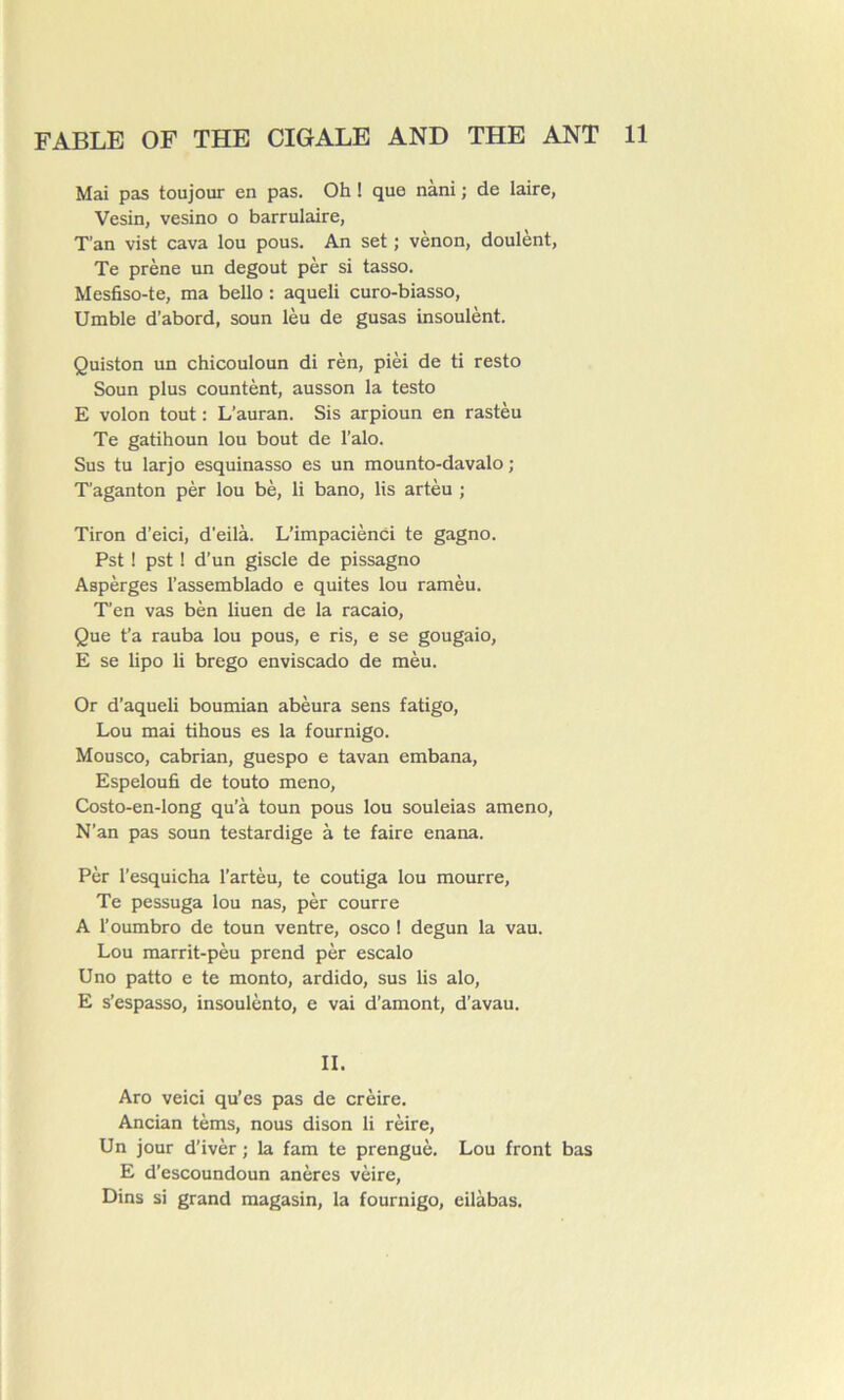 Mai pas toujour en pas. Oh ! que nàni ; de laire, Vesin, vesino o barrulaire, T’an vist cava lou pous. An set ; vènon, doulènt, Te prène un dégoût pèr si tasso. Mesfiso-te, ma bello : aqueli curo-biasso, Umble d’abord, soun lèu de gusas insoulènt. Quiston un chicouloun di rèn, pièi de ti resto Soun plus countènt, ausson la testo E volon tout : L’auran. Sis arpioun en rastèu Te gatihoun lou bout de l’alo. Sus tu larjo esquinasso es un mounto-davalo ; T’aganton pèr lou bè, li bano, lis artèu ; Tiron d’eici, d’eilà. L’impaciènci te gagno. Pst ! pst ! d’un giscle de pissagno Aspèrges l’assemblado e quites lou ramèu. T’en vas bèn liuen de la racaio, Que fa rauba lou pous, e ris, e se gougaio, E se lipo li brego enviscado de mèu. Or d’aqueli boumian abèura sens fatigo, Lou mai tihous es la fournigo. Mou sco, cabrian, guespo e tavan embana, Espeloufi de touto meno, Costo-en-long qu’à toun pous lou souleias ameno, N’an pas soun testardige à te faire enana. Pèr l’esquicha l’artèu, te coutiga lou mourre, Te pessuga lou nas, pèr courre A l’oumbro de toun ventre, osco ! degun la vau. Lou marrit-pèu prend pèr escalo Uno patto e te monto, ardido, sus lis alo, E s’espasso, insoulènto, e vai d’amont, d’avau. II. Aro veici qu'es pas de crèire. Ancian tèms, nous dison li rèire, Un jour d'ivèr ; la fam te prenguè. Lou front bas E d’escoundoun anères vèire, Dins si grand magasin, la fournigo, eilàbas.