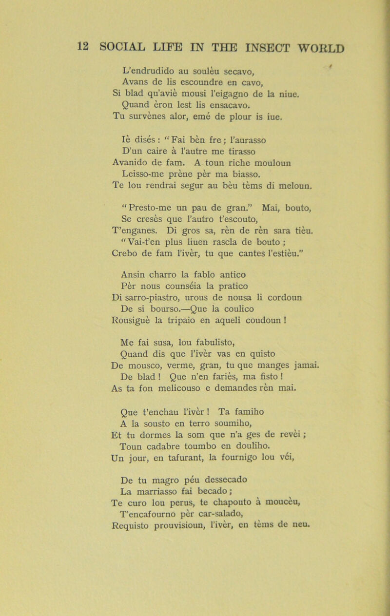 L’endrudido au soulèu secavo, Avans de lis escoundre en cavo, Si blad qu’aviè mousi l'eigagno de la niue. Quand èron lest lis ensacavo. Tu survènes alor, emé de plour is iue. Iè disés : “Fai bèn fre ; l’aurasso D’un caire à l’autre me tirasso Avanido de fam. A toun riche mouloun Leisso-me prène pèr ma biasso. Te lou rendrai segur au bèu tèms di meloun. “Presto-me un pau de gran.” Mai, bouto, Se cresès que l’autro t’escouto, T’enganes. Di gros sa, rèn de rèn sara tièu. “Vai-t’en plus liuen rascla de bouto ; Crebo de fam l’ivèr, tu que cantes l’estièu.” Ansin charro la fablo antico Pèr nous counséia la pratico Di sarro-piastro, urous de nousa li cordoun De si bourso.—Que la coulico Rousiguè la tripaio en aqueli coudoun ! Me fai susa, lou fabulisto, Quand dis que l’ivèr vas en quisto De mousco, verme, gran, tu que manges jamai. De blad ! Que n’en fariès, ma fisto ! As ta fon melicouso e demandes rèn mai. Que t’enchau l’ivèr ! Ta famiho A la sousto en terro soumiho, Et tu dormes la som que n’a ges de revèi ; Toun cadabre toumbo en douliho. Un jour, en tafurant, la fournigo lou véi, De tu magro peu dessecado La marriasso fai becado ; Te euro lou perus, te chapouto à moucèu, T’encafourno pèr car-salado, Requisto prouvisioun, l’ivèr, en tèms de neu.