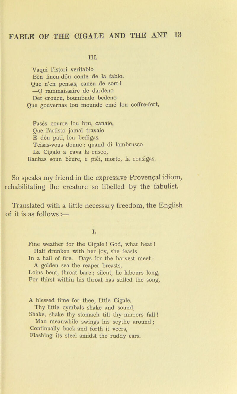 III. Vaqui l’istori veritablo Bèn liuen dôu conte de la fablo. Que n’en pensas, canèu de sort ! —O rammaissaire de dardeno Det croucu, boumbudo bedeno Que gouvernas lou mounde emé lou coffre-fort, Fasès courre lou bru, canaio, Que l’artisto jamai travaio E dèu pati, lou bedigas. Teisas-vous dounc : quand di lambrusco La Cigalo a cava la rusco, Raubas soun bèure, e pièi, morto, la rousigas. So speaks ray friend in the expressive Provençal idiom, rehabilitating the créature so libelled by the fabulist. Translated with a little necessary freedom, the English of it is as follows :— I. Fine weather for the Cigale ! God, what heat ! Half drunken with her joy, she feasts In a hail of fire. Days for the harvest meet ; A golden sea the reaper breasts, Loins bent, throat bare ; silent, he labours long, For thirst within his throat has stilled the song. A blessed time for thee, little Cigale. Thy little cymbals shake and sound, Shake, shake thy stomach till thy mirrors fall ! Man meanwhile swings his scythe around ; Continually back and forth it veers, Flashing its steel amidst the ruddy ears.