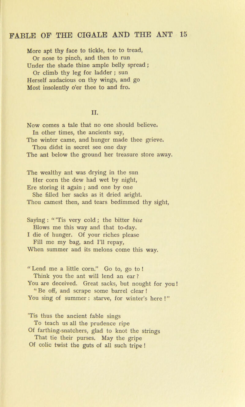 More apt thy face to tickle, toe to tread, Or nose to pinch, and then to run Under the shade thine ample belly spread ; Or climb thy leg for ladder ; sun Herself audacious on thy wings, and go Most insolently o’er thee to and fro. II. Now cornes a taie that no one should believe. In other times, the ancients say, The winter came, and hunger made thee grieve. Thou didst in secret see one day The ant below the ground her treasure store away. The wealthy ant was drying in the sun Her corn the dew had wet by night, Ere storing it again ; and one by one She filled her sacks as it dried aright. Thou camest then, and tears bedimmed thy sight, Saying : “ ’Tis very cold ; the bitter bise Blows me this way and that to-day. I die of hunger. Of your riches please Fill me my bag, and I’ll repay, When summer and its melons corne this way. “ Lend me a little corn.” Go to, go to ! Think you the ant will lend an ear ? You are deceived. Great sacks, but nought for you ! “ Be off, and scrape some barrel clear ! You sing of summer: starve, for winter’s here !” ’Tis thus the ancient fable sings To teach us ail the prudence ripe Of farthing-snatchers, glad to knot the strings That tie their purses. May the gripe Of colic twist the guts of ail such tripe !
