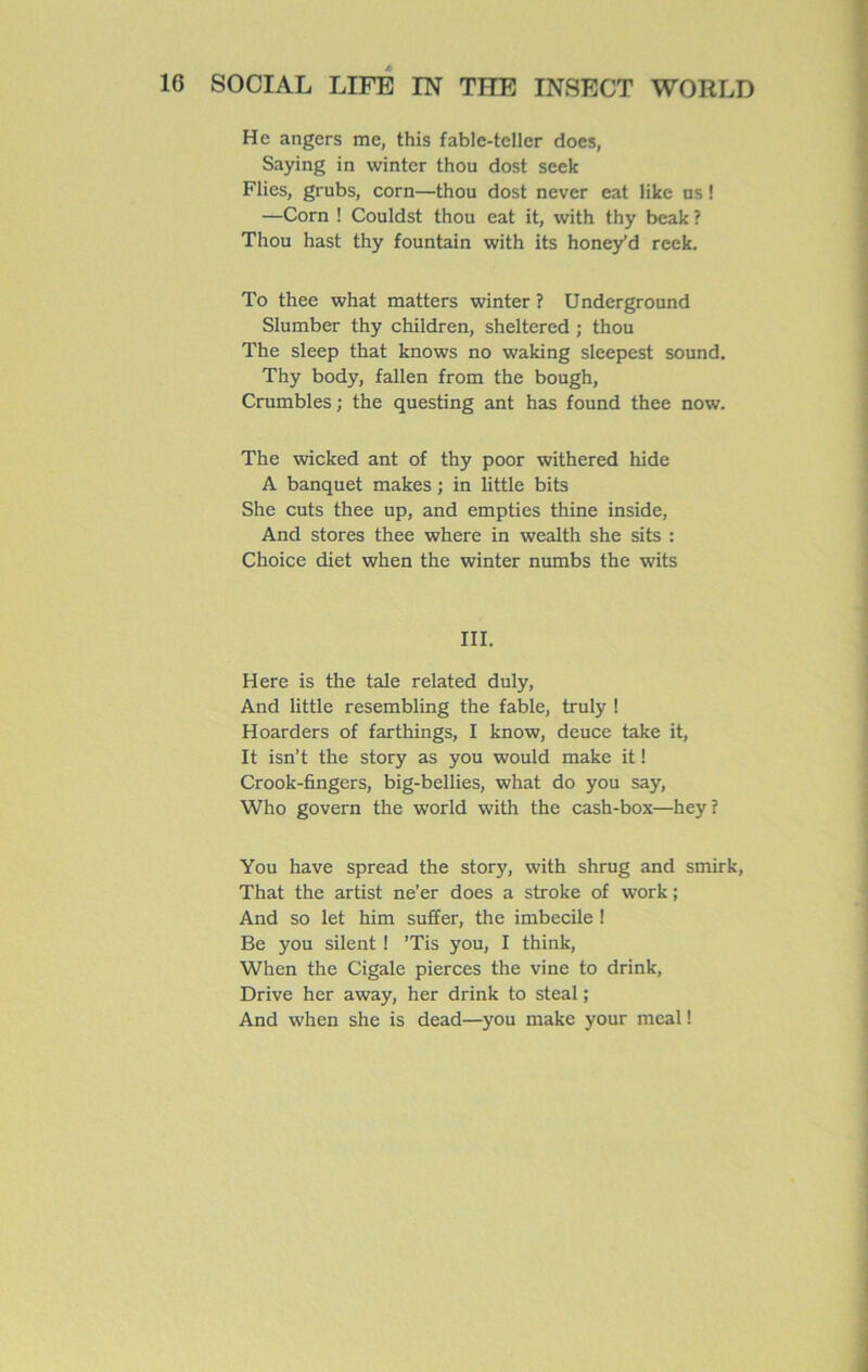 He angers me, this fable-teller does, Saying in vvinter thou dost seek Flies, grubs, corn—thou dost never eat like us ! —Corn ! Couldst thou eat it, with thy beak ? Thou hast thy fountain with its hone/d reek. To thee what matters winter ? Underground Slumber thy children, sheltered ; thou The sleep that knows no waking sleepest Sound. Thy body, fallen from the bough, Crumbles ; the questing ant has found thee now. The wicked ant of thy poor withered hide A banquet makes ; in little bits She cuts thee up, and empties thine inside, And stores thee where in wealth she sits : Choice diet when the winter numbs the wits III. Here is the taie related duly, And little resembling the fable, truly ! Hoarders of farthings, I know, deuce take it, It isn’t the story as you would make it ! Crook-fïngers, big-bellies, what do you say, Who govern the world with the cash-box—hey? You hâve spread the story, with shrug and smirk, That the artist ne’er does a stroke of work ; And so let him suffer, the imbécile ! Be you silent ! ’Tis you, I think, When the Cigale pierces the vine to drink, Drive her away, her drink to steal ; And when she is dead—you make your meal !