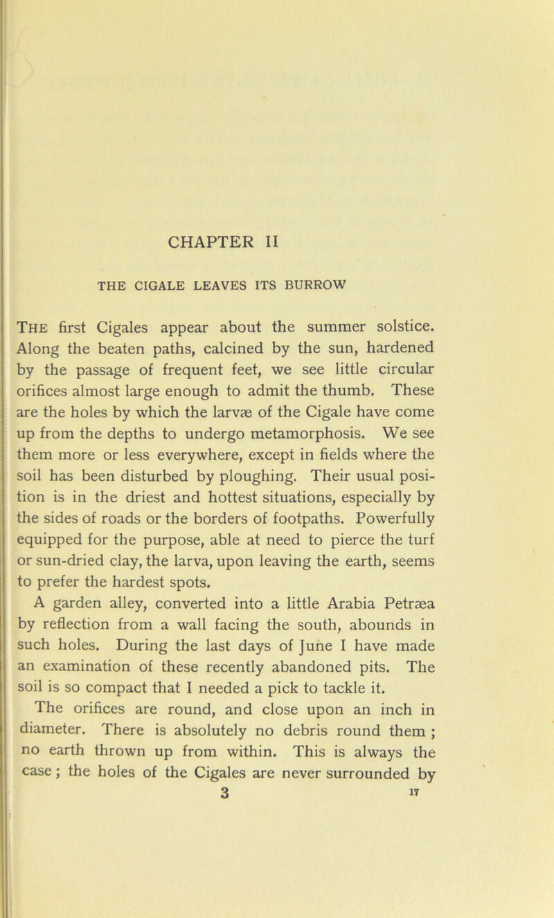 THE CIGALE LEAVES ITS BURROW The first Cigales appear about the summer solstice. Along the beaten paths, calcined by the sun, hardened by the passage of frequent feet, we see little circular orifices almost large enough to admit the thumb. These are the holes by which the larvæ of the Cigale hâve corne up from the depths to undergo metamorphosis. We see them more or less everywhere, except in fields where the soil has been disturbed by ploughing. Their usual posi- tion is in the driest and hottest situations, especially by the sides of roads or the borders of footpaths. Powerfully equipped for the purpose, able at need to pierce the turf or sun-dried clay, the larva, upon leaving the earth, seems to prefer the hardest spots. A garden alley, converted into a little Arabia Petræa by reflection from a wall facing the south, abounds in such holes. During the last days of June I hâve made an examination of these recently abandoned pits. The soil is so compact that I needed a pick to tackle it. The orifices are round, and close upon an inch in diameter. There is absolutely no débris round them ; no earth thrown up from within. This is always the case ; the holes of the Cigales are never surrounded by 3 n