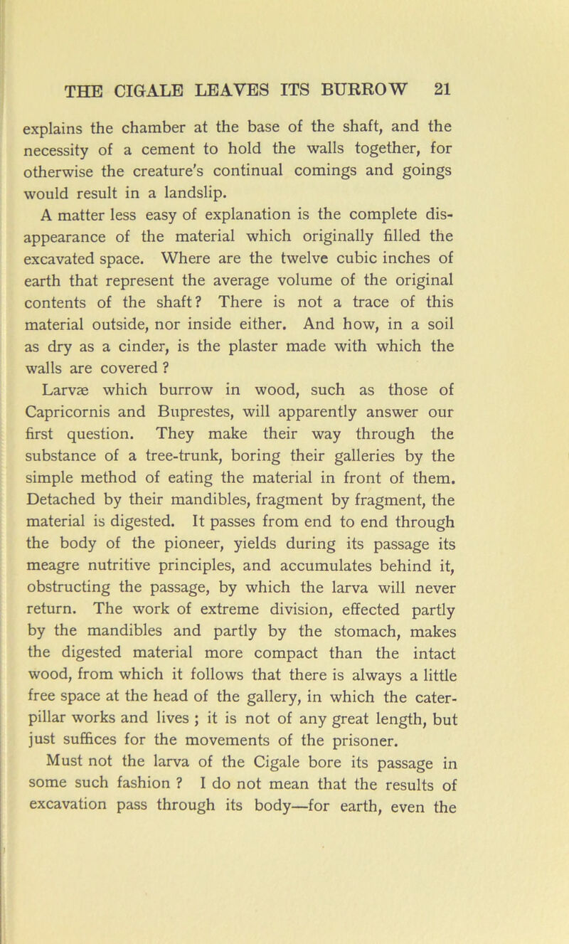 explains the chamber at the base of the shaft, and the necessity of a cernent to hold the walls together, for otherwise the creature's continuai comings and goings would resuit in a landslip. A matter less easy of explanation is the complété dis- appearance of the material which originally filled the excavated space. Where are the twelve cubic inches of earth that represent the average volume of the original contents of the shaft? There is not a trace of this material outside, nor inside either. And how, in a soil as dry as a cinder, is the plaster made with which the walls are covered ? Larvæ which burrow in wood, such as those of Capricornis and Buprestes, will apparently answer our first question. They make their way through the substance of a tree-trunk, boring their galleries by the simple method of eating the material in front of them. Detached by their mandibles, fragment by fragment, the material is digested. It passes from end to end through the body of the pioneer, yields during its passage its meagre nutritive principles, and accumulâtes behind it, obstructing the passage, by which the larva will never return. The work of extreme division, effected partly by the mandibles and partly by the stomach, makes the digested material more compact than the intact wood, from which it follows that there is always a little free space at the head of the gallery, in which the Cater- pillar works and lives ; it is not of any great length, but just suffices for the movements of the prisoner. Must not the larva of the Cigale bore its passage in some such fashion ? I do not mean that the results of excavation pass through its body—for earth, even the