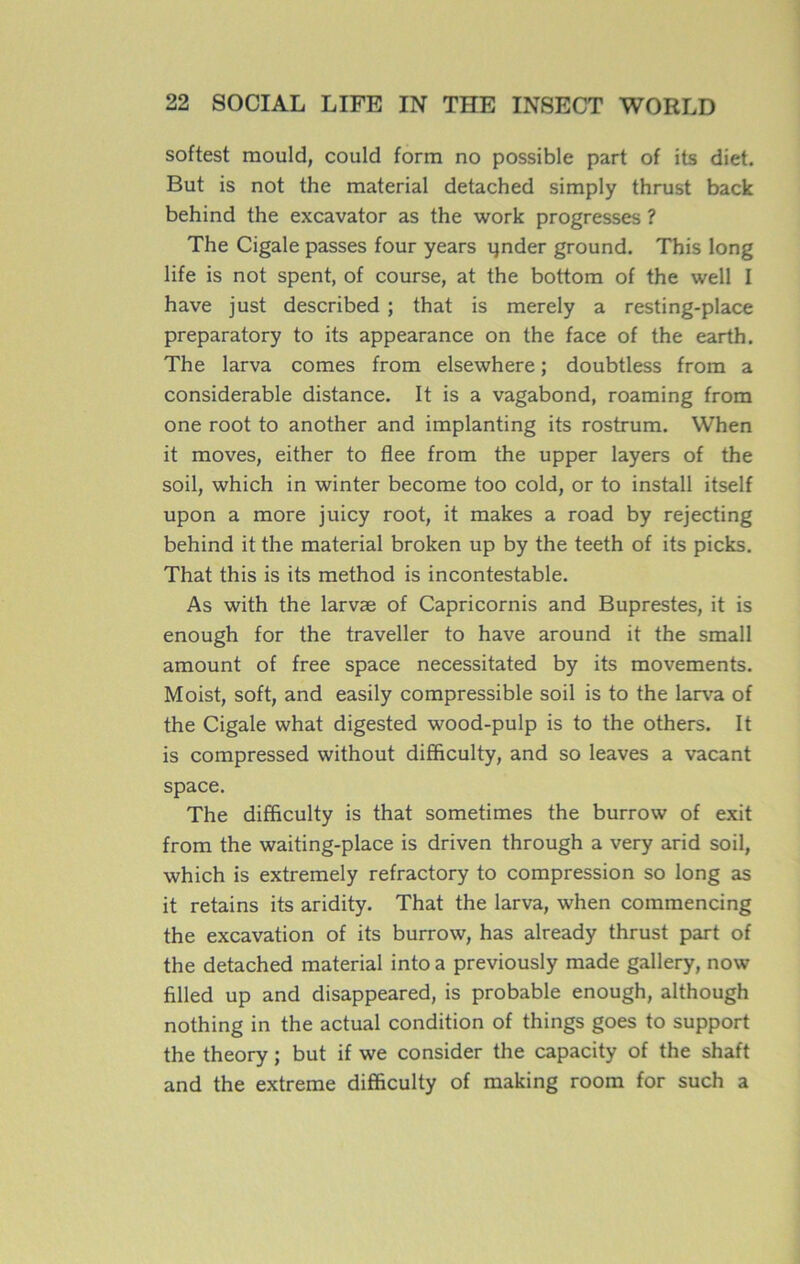 softest mould, could form no possible part of its diet. But is not the material detached simply thrust back behind the excavator as the work progresses ? The Cigale passes four years ijnder ground. This long life is not spent, of course, at the bottom of the well I hâve just described ; that is merely a resting-place preparatory to its appearance on the face of the earth. The larva cornes from elsewhere ; doubtless from a considérable distance. It is a vagabond, roaming from one root to another and implanting its rostrum. When it moves, either to flee from the upper layers of the soil, which in winter become too cold, or to install itself upon a more juicy root, it makes a road by rejecting behind it the material broken up by the teeth of its picks. That this is its method is incontestable. As with the larvæ of Capricornis and Buprestes, it is enough for the traveller to hâve around it the small amount of free space necessitated by its movements. Moist, soft, and easily compressible soil is to the larva of the Cigale what digested wood-pulp is to the others. It is compressed without difficulty, and so leaves a vacant space. The difficulty is that sometimes the burrovv of exit from the waiting-place is driven through a very arid soil, which is extremely refractory to compression so long as it retains its aridity. That the larva, when commencing the excavation of its burrow, has already thrust part of the detached material into a previously made gallery, now filled up and disappeared, is probable enough, although nothing in the actual condition of things goes to support the theory ; but if we consider the capacity of the shaft and the extreme difficulty of making room for such a