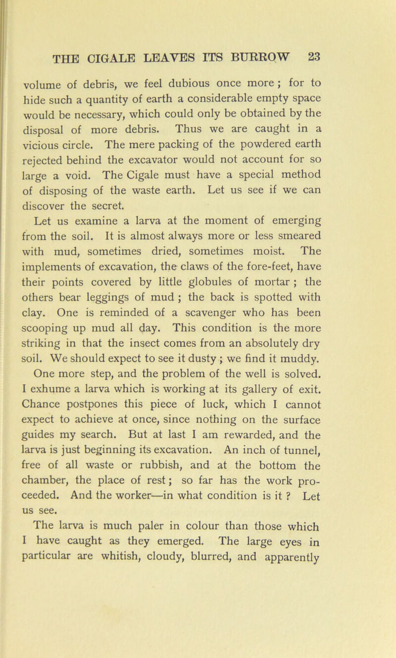 volume of débris, we feel dubious once more ; for to hide such a quantity of earth a considérable empty space would be necessary, which could only be obtained by the disposai of more débris. Thus we are caught in a vicious circle. The mere packing of the powdered earth rejected behind the excavator would not account for so large a void. The Cigale must hâve a spécial method of disposing of the waste earth. Let us see if we can discover the secret. Let us examine a larva at the moment of emerging from the soil. It is almost always more or less smeared with mud, sometimes dried, sometimes moist. The implements of excavation, the claws of the fore-feet, hâve their points covered by little globules of mortar ; the others bear leggings of mud ; the back is spotted with clay. One is reminded of a scavenger who has been scooping up mud ail day. This condition is the more striking in that the insect cornes from an absolutely dry soil. We should expect to see it dusty ; we find it muddy. One more step, and the problem of the well is solved. I exhume a larva which is working at its gallery of exit. Chance postpones this piece of luck, which I cannot expect to achieve at once, since nothing on the surface guides my search. But at last I am rewarded, and the larva is just beginning its excavation. An inch of tunnel, free of ail waste or rubbish, and at the bottom the chamber, the place of rest ; so far has the work pro- ceeded. And the worker—in what condition is it ? Let us see. The larva is much paler in colour than those which I hâve caught as they emerged. The large eyes in particular are whitish, cloudy, blurred, and apparently