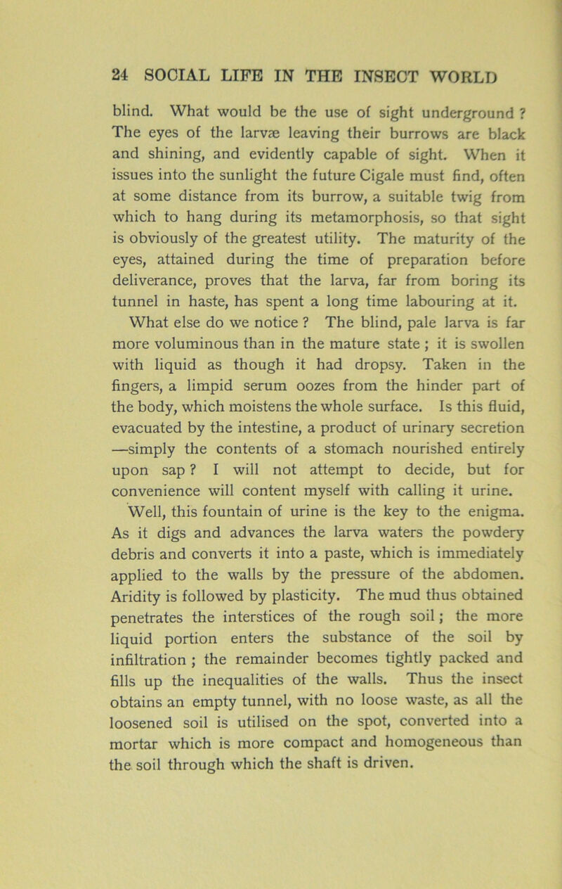 blind. What would be the use of sight underground ? The eyes of the larvæ leaving their burrows are black and shining, and evidently capable of sight. When it issues into the sunlight the future Cigale must find, often at some distance from its burrow, a suitable twig from which to hang during its metamorphosis, so that sight is obviously of the greatest utility. The maturity of the eyes, attained during the time of préparation before deliverance, proves that the larva, far from boring its tunnel in haste, has spent a long time labouring at it. What else do we notice ? The blind, pale larva is far more voluminous than in the mature state ; it is swollen with liquid as though it had dropsy. Taken in the fingers, a limpid sérum oozes from the hinder part of the body, which moistens the whole surface. Is this fluid, evacuated by the intestine, a product of urinary sécrétion —simply the contents of a stomach nourished entirely upon sap ? I will not attempt to décidé, but for convenience will content myself with calling it urine. Well, this fountain of urine is the key to the enigma. As it digs and advances the larva waters the powdery débris and converts it into a paste, which is immediately applied to the walls by the pressure of the abdomen. Aridity is followed by plasticity. The mud thus obtained pénétrâtes the interstices of the rough soil ; the more liquid portion enters the substance of the soil by infiltration ; the remainder becomes tightly packed and fills up the inequalities of the walls. Thus the insect obtains an empty tunnel, with no loose waste, as ail the loosened soil is utilised on the spot, converted into a mortar which is more compact and homogeneous than the soil through which the shaft is driven.