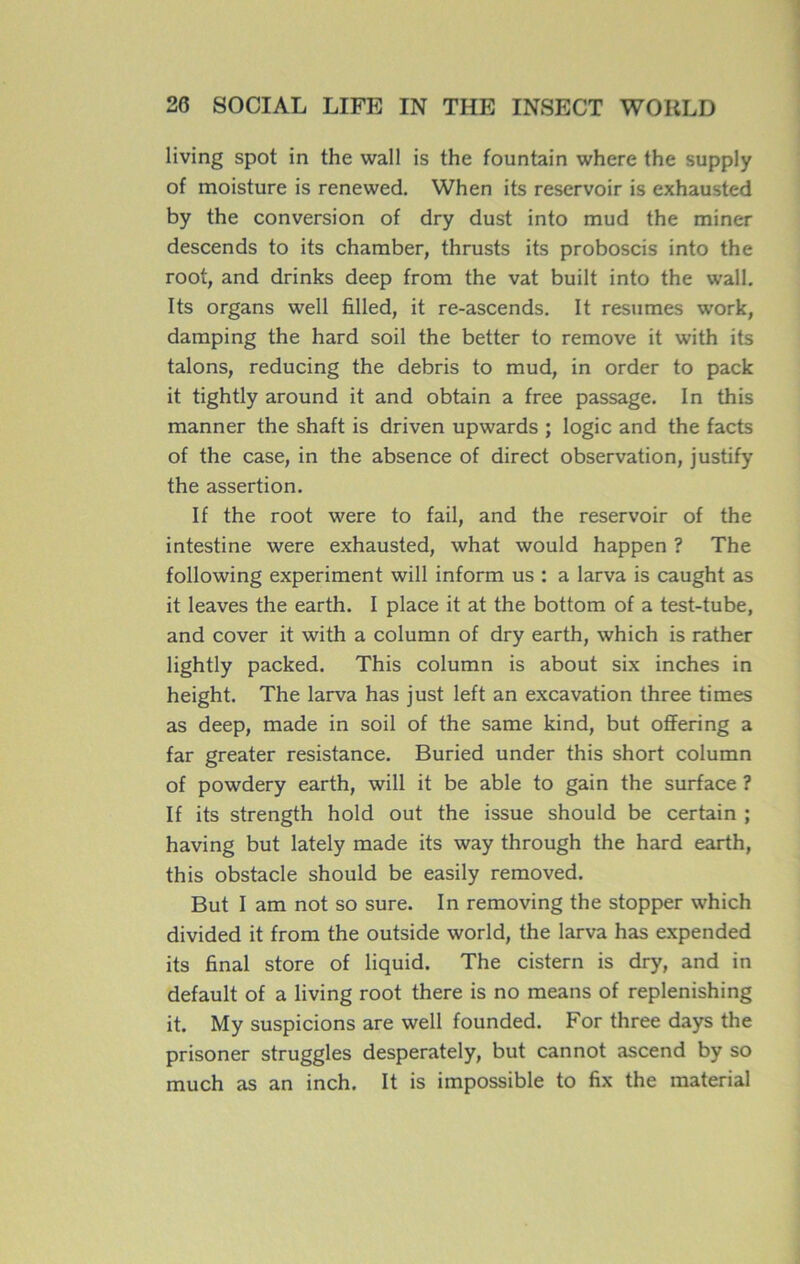 living spot in the wall is the fountain where the supply of moisture is renewed. When its réservoir is exhausted by the conversion of dry dust into mud the miner descends to its chamber, thrusts its proboscis into the root, and drinks deep from the vat built into the wall. Its organs well filled, it re-ascends. It résumés work, damping the hard soil the better to remove it with its talons, reducing the débris to mud, in order to pack it tightly around it and obtain a free passage. In this manner the shaft is driven upwards ; logic and the facts of the case, in the absence of direct observation, justify the assertion. If the root were to fail, and the réservoir of the intestine were exhausted, what would happen ? The following experiment will inform us : a larva is caught as it leaves the earth. I place it at the bottom of a test-tube, and cover it with a column of dry earth, which is rather lightly packed. This column is about six inches in height. The larva has just left an excavation three times as deep, made in soil of the same kind, but offering a far greater résistance. Buried under this short column of powdery earth, will it be able to gain the surface ? If its strength hold out the issue should be certain ; having but lately made its way through the hard earth, this obstacle should be easily removed. But I ara not so sure. In removing the stopper which divided it from the outside world, the larva has expended its final store of liquid. The cistern is dry, and in default of a living root there is no means of replenishing it. My suspicions are well founded. For three days the prisoner struggles desperately, but cannot ascend by so much as an inch. It is impossible to fix the material