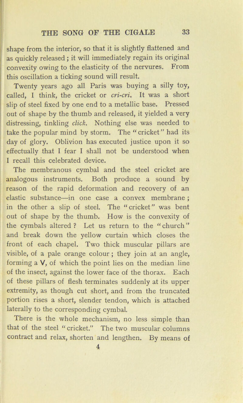 shape from the interior, so that it is slightly flattened and as quickly released ; it will immediately regain its original convexity owing to the elasticity of the nervures. From this oscillation a ticking sound will resuit. Twenty years ago ail Paris was buying a silly toy, called, I think, the cricket or cri-cri. It was a short slip of steel fixed by one end to a metallic base. Pressed out of shape by the thumb and released, it yielded a very distressing, tinkling click. Nothing else was needed to take the popular mind by storm. The “ cricket ” had its day of glory. Oblivion has executed justice upon it so effectually that I fear I shall not be understood when I recall this celebrated device. The membranous cymbal and the steel cricket are analogous instruments. Both produce a sound by reason of the rapid deformation and recovery of an elastic substance—in one case a convex membrane ; in the other a slip of steel. The “ cricket ” was bent out of shape by the thumb. How is the convexity of the cymbals altered ? Let us return to the “ church ” and break down the yellow curtain which closes the front of each chapel. Two thick muscular pillars are visible, of a pale orange colour ; they join at an angle, forming a V, of which the point lies on the médian line of the insect, against the lower face of the thorax. Each of these pillars of flesh terminâtes suddenly at its upper extremity, as though eut short, and from the truncated portion rises a short, slender tendon, which is attached laterally to the corresponding cymbal. There is the whole mechanism, no less simple than that of the steel “ cricket. The two muscular columns contract and relax, shorten and lengthen. By means of 4