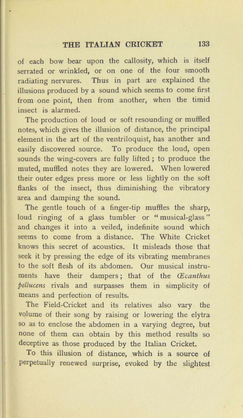 of each bovv bear upon the callosity, which is itself serrated or wrinkled, or on one of the four smooth radiating nervures. Thus in part are explained the illusions produced by a sound which seems to corne first from one point, then from another, when the timid insect is alarmed. The production of loud or soft resounding or muffled notes, which gives the illusion of distance, the principal element in the art of the ventriloquist, has another and easily discovered source. To produce the loud, open sounds the wing-covers are fully lifted ; to produce the muted, muffled notes they are lowered. When lowered their outer edges press more or less lightly on the soft flanks of the insect, thus diminishing the vibratory area and damping the sound. The gentle touch of a finger-tip muffles the sharp, loud ringing of a glass tumbler or  musical-glass ” and changes it into a veiled, indefinite sound which seems to corne from a distance. The White Cricket knows this secret of acoustics. It misleads those that seek it by pressing the edge of its vibrating membranes to the soft flesh of its abdomen. Our musical instru- ments hâve their dampers ; that of the Œcanthus pellucens rivais and surpasses them in simplicity of means and perfection of results. The Field-Cricket and its relatives also vary the volume of their song by raising or lowering the elytra so as to enclose the abdomen in a varying degree, but none of them can obtain by this method results so deceptive as those produced by the Italian Cricket. To this illusion of distance, which is a source of perpetually renewed surprise, evoked by the slightest