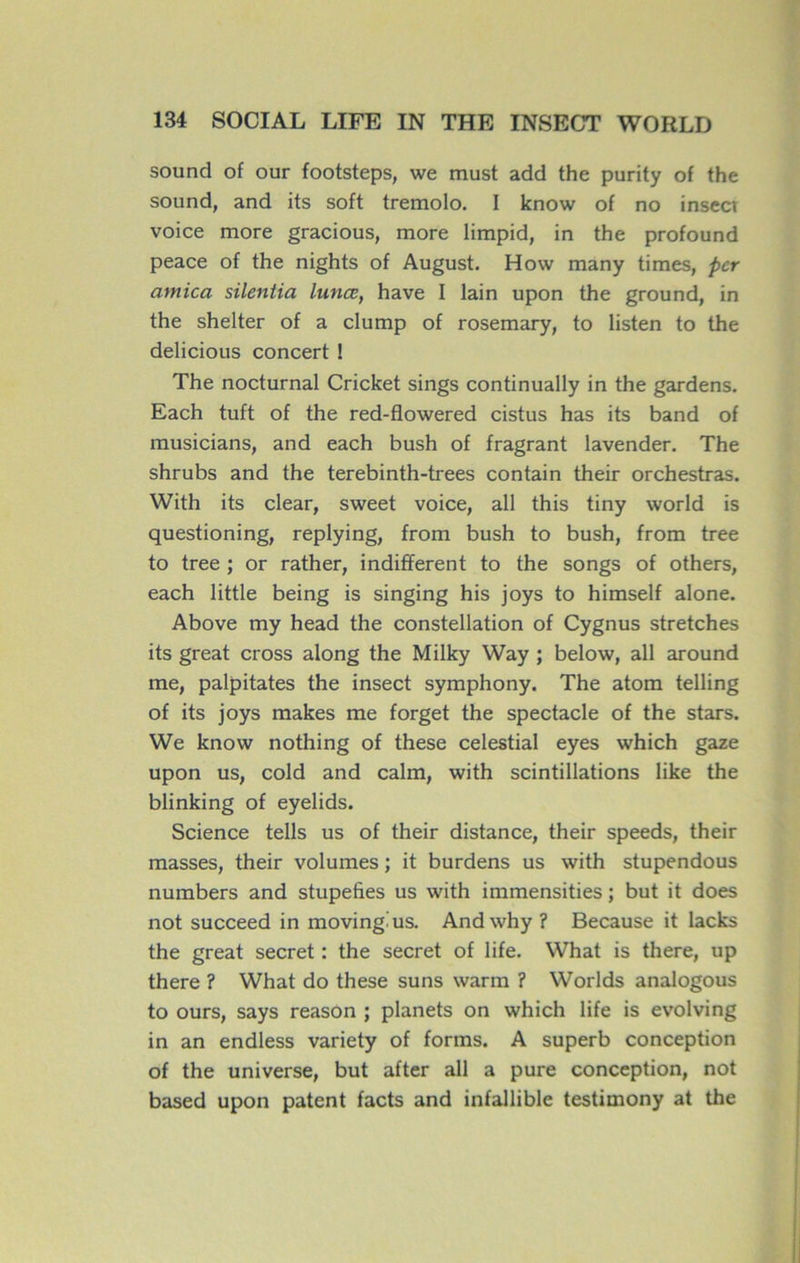 Sound of our footsteps, we must add the purity of the sound, and its soft trémolo. I know of no insecr voice more gracious, more limpid, in the profound peace of the nights of August. How many times, per arnica silentia lunœ, hâve I lain upon the ground, in the shelter of a clump of rosemary, to listen to the delicious concert 1 The nocturnal Cricket sings continually in the gardens. Each tuft of the red-flowered cistus has its band of musicians, and each bush of fragrant lavender. The shrubs and the terebinth-trees contain their orchestras. With its clear, sweet voice, ail this tiny world is questioning, replying, from bush to bush, from tree to tree ; or rather, indiffèrent to the songs of others, each little being is singing his joys to himself alone. Above my head the constellation of Cygnus stretches its great cross along the Milky Way ; below, ail around me, palpitâtes the insect symphony. The atom telling of its joys makes me forget the spectacle of the stars. We know nothing of these celestial eyes which gaze upon us, cold and calm, with scintillations like the blinking of eyelids. Science tells us of their distance, their speeds, their masses, their volumes ; it burdens us with stupendous numbers and stupéfiés us with immensities ; but it does not succeed in movingius. Andwhy ? Because it lacks the great secret : the secret of life. What is there, up there ? What do these suns warm ? Worlds analogous to ours, says reason ; planets on which life is evolving in an endless variety of forms. A superb conception of the universe, but after ail a pure conception, not based upon patent facts and infallible testimony at the