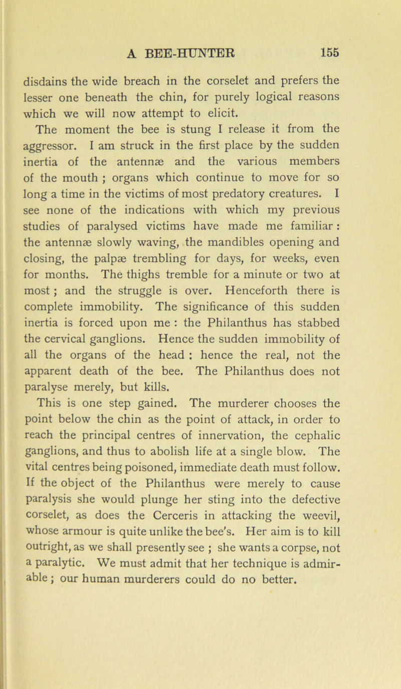 disdains the wide breach in the corselet and prefers the lesser one beneath the chin, for purely logical reasons which we will now attempt to elicit. The moment the bee is stung I release it from the aggressor. I am struck in the first place by the sudden inertia of the antennæ and the various members of the mouth ; organs which continue to move for so long a time in the victims of most predatory créatures. I see none of the indications with which my previous studies of paralysed victims hâve made me familiar : the antennæ slowly waving, the mandibles opening and closing, the palpæ trembling for days, for weeks, even for months. The thighs tremble for a minute or two at most ; and the struggle is over. Henceforth there is complété immobility. The significance of this sudden inertia is forced upon me : the Philanthus has stabbed the cervical ganglions. Hence the sudden immobility of ail the organs of the head : hence the real, not the apparent death of the bee. The Philanthus does not paralyse merely, but kills. This is one step gained. The murderer chooses the point below the chin as the point of attack, in order to reach the principal centres of innervation, the cephalic ganglions, and thus to abolish life at a single blow. The vital centres being poisoned, immédiate death must follow. If the object of the Philanthus were merely to cause paralysis she would plunge her sting into the defective corselet, as does the Cerceris in attacking the weevil, whose armour is quite unlike thebee’s. Her aim is to kill outright, as we shall presently see ; she wants a corpse, not a paralytic. We must admit that her technique is admir- able ; our human murderers could do no better.