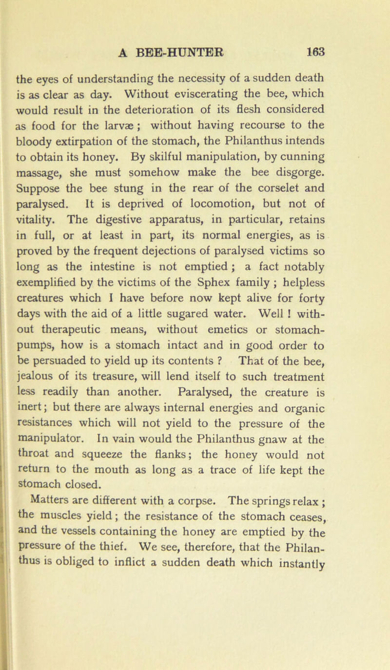 the eyes of understanding the necessity of a sudden death is as clear as day. Without eviscerating the bee, which would resuit in the détérioration of its flesh considered as food for the larvæ ; without having recourse to the bloody extirpation of the stomach, the Philanthus intends to obtain its honey. By skilful manipulation, by cunning massage, she must somehow make the bee disgorge. Suppose the bee stung in the rear of the corselet and paralysed. It is deprived of locomotion, but not of vitality. The digestive apparatus, in particular, retains in full, or at least in part, its normal energies, as is proved by the frequent déjections of paralysed victims so long as the intestine is not emptied ; a fact notably exemplified by the victims of the Sphex family ; helpless créatures which I hâve before now kept alive for forty days with the aid of a little sugared water. Well ! with- out therapeutic means, without emetics or stomach- pumps, how is a stomach intact and in good order to be persuaded to yield up its contents ? That of the bee, jealous of its treasure, will lend itself to such treatment less readily than another. Paralysed, the créature is inert ; but there are always internai energies and organic résistances which will not yield to the pressure of the manipulator. In vain would the Philanthus gnaw at the throat and squeeze the flanks ; the honey would not return to the mouth as long as a trace of life kept the stomach closed. Matters are different with a corpse. The springs relax ; the muscles yield ; the résistance of the stomach ceases, and the vessels containing the honey are emptied by the pressure of the thief. We see, therefore, that the Philan- thus is obliged to inflict a sudden death which instantly