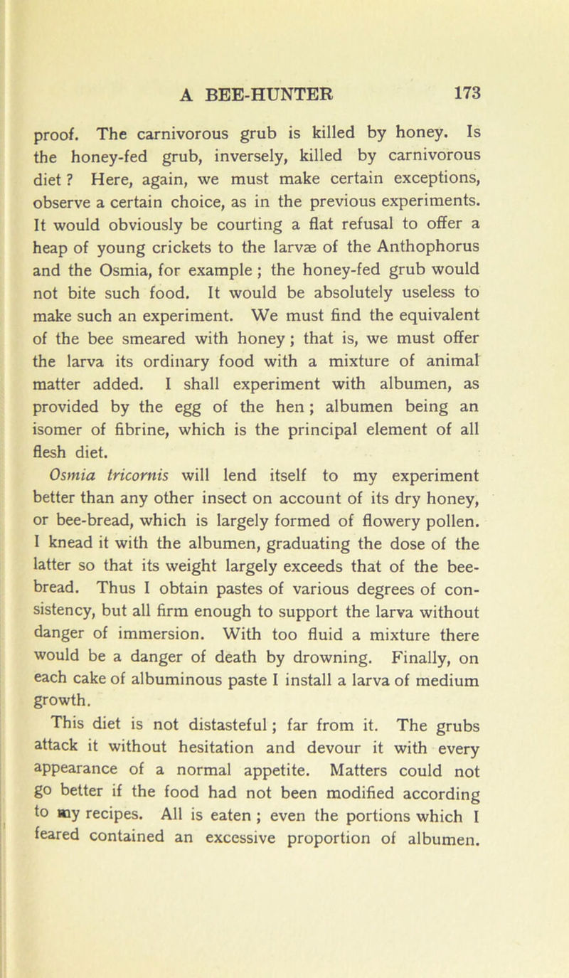 proof. The carnivorous grub is killed by honey. Is the honey-fed grub, inversely, killed by carnivorous diet ? Here, again, we must make certain exceptions, observe a certain choice, as in the previous experiments. It would obviously be courting a fiat refusai to offer a heap of young crickets to the larvæ of the Anthophorus and the Osmia, for example ; the honey-fed grub would not bite such food. It would be absolutely useless to make such an experiment. We must find the équivalent of the bee smeared with honey ; that is, we must offer the larva its ordinary food with a mixture of animal matter added. I shall experiment with albumen, as provided by the egg of the hen ; albumen being an isomer of fibrine, which is the principal element of ail flesh diet. Osmia tricornis will lend itself to my experiment better than any other insect on account of its dry honey, or bee-bread, which is largely formed of flowery pollen. I knead it with the albumen, graduating the dose of the latter so that its weight largely exceeds that of the bee- bread. Thus I obtain pastes of various degrees of con- sistency, but ail firm enough to support the larva without danger of immersion. With too fluid a mixture there would be a danger of death by drowning. Finally, on each cake of albuminous paste I install a larva of medium growth. This diet is not distasteful ; far from it. The grubs attack it without hésitation and devour it with every appearance of a normal appetite. Matters could not go better if the food had not been modified according to «ay recipes. Ail is eaten ; even the portions which I feared contained an excessive proportion of albumen.