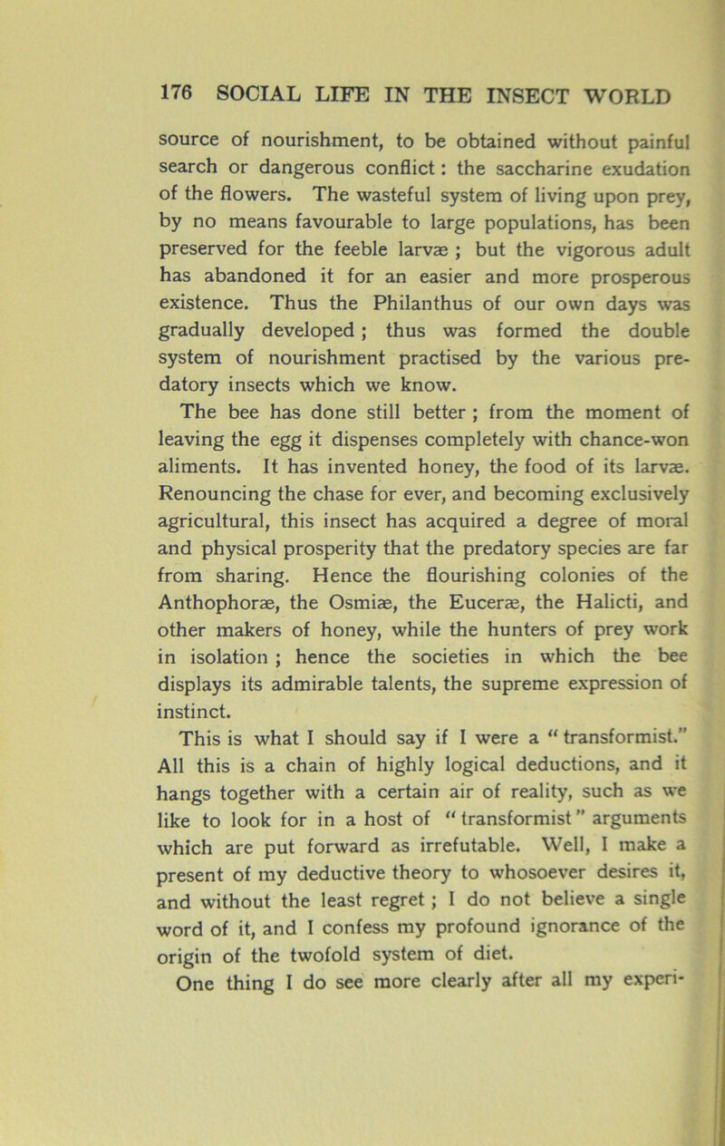 source of nourishment, to be obtained without painful search or dangerous conflict : the saccharine exudation of the flowers. The wasteful System of living upon prey, by no means favourable to large populations, has been preserved for the feeble larvæ ; but the vigorous adult has abandoned it for an easier and more prosperous existence. Thus the Philanthus of our own days was gradually developed ; thus was formed the double System of nourishment practised by the various pre- datory insects which we know. The bee has done still better ; from the moment of leaving the egg it dispenses completely with chance-won aliments. It has invented honey, the food of its larvæ. Renouncing the chase for ever, and becoming exclusively agricultural, this insect has acquired a degree of moral and physical prosperity that the predatory species are far from sharing. Hence the flourishing colonies of the Anthophoræ, the Osmiæ, the Euceræ, the Halicti, and other makers of honey, while the hunters of prey work in isolation ; hence the societies in which the bee displays its admirable talents, the suprême expression of instinct. This is what I should say if I were a “ transformât.” Ail this is a chain of highly logical déductions, and it hangs together with a certain air of reality, such as we like to look for in a host of 11 transformist ” arguments which are put forward as irréfutable. Well, I make a présent of my deductive theory to whosoever desires it, and without the least regret ; 1 do not believe a single word of it, and I confess my profound ignorance of the origin of the twofold system of diet. One thing I do see more clearly after ail my experi-