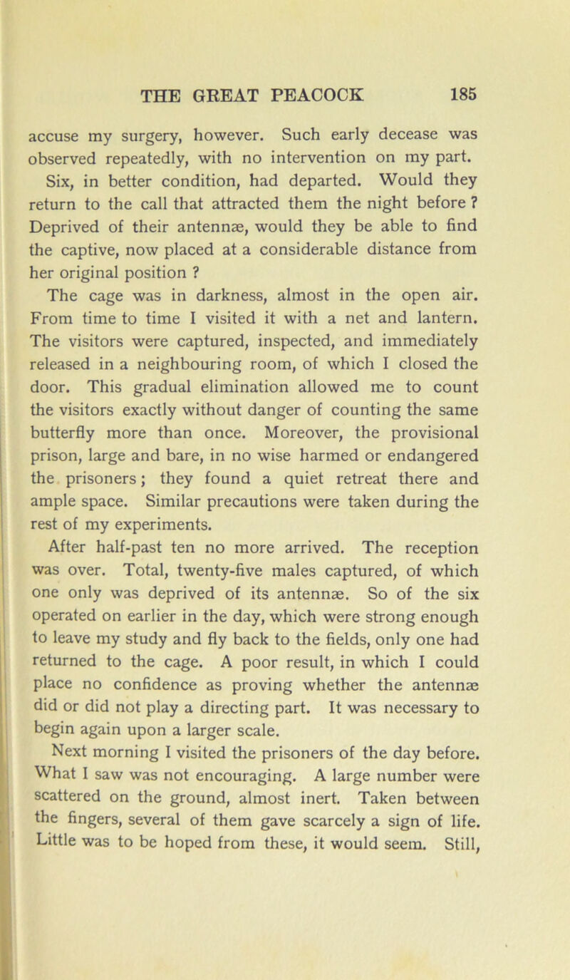 accuse my surgery, however. Such early decease was observed repeatedly, with no intervention on my part. Six, in better condition, had departed. Would they return to the call that attracted them the night before ? Deprived of their antennæ, would they be able to find the captive, now placed at a considérable distance from her original position ? The cage was in darkness, almost in the open air. From time to time I visited it with a net and lantern. The visitors were captured, inspected, and immediately released in a neighbouring room, of which I closed the door. This graduai élimination allowed me to count the visitors exactly without danger of counting the same butterfly more than once. Moreover, the provisional prison, large and bare, in no wise harmed or endangered the prisoners ; they found a quiet retreat there and ample space. Similar précautions were taken during the rest of my experiments. After half-past ten no more arrived. The réception was over. Total, twenty-five males captured, of which one only was deprived of its antennæ. So of the six operated on earlier in the day, which were strong enough to leave my study and fly back to the fields, only one had returned to the cage. A poor resuit, in which I could place no confidence as proving whether the antennæ did or did not play a directing part. It was necessary to begin again upon a larger scale. Next morning I visited the prisoners of the day before. What I saw was not encouraging. A large number were scattered on the ground, almost inert. Taken between the fingers, several of them gave scarcely a sign of life. Little was to be hoped from these, it would seem. Still,