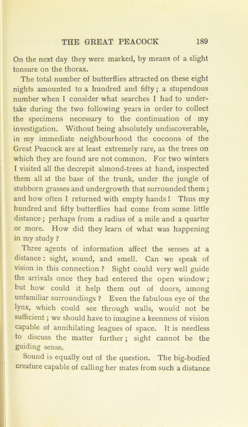 On the next day they were marked, by means of a slight tonsure on the thorax. The total number of butterflies attracted on these eight nights amounted to a hundred and fifty ; a stupendous number when I consider what searches I had to under- take during the two following years in order to collect the specimens necessary to the continuation of my investigation. Without being absolutely undiscoverable, in my immédiate neighbourhood the cocoons of the Great Peacock are at least extremely rare, as the trees on which they are found are not common. For two winters I visited ail the décrépit almond-trees at hand, inspected them ail at the base of the trunk, under the jungle of stubborn grasses and undergrowth that surrounded them ; and how often I returned with empty hands ! Thus my hundred and fifty butterflies had corne from some little distance ; perhaps from a radius of a mile and a quarter or more. How did they learn of what was happening in my study ? Three agents of information affect the senses at a distance : sight, Sound, and smell. Can we speak of vision in this connection ? Sight could very well guide the arrivais once they had entered the open window ; but how could it help them out of doors, among unfamiliar surroundings ? Even the fabulous eye of the lynx, which could see through walls, would not be sufficient ; we should hâve to imagine a keenness of vision capable of annihilating leagues of space. It is needless to discuss the matter further ; sight cannot be the guiding sense. Sound is equally out of the question. The big-bodied créature capable of calling her mates from such a distance