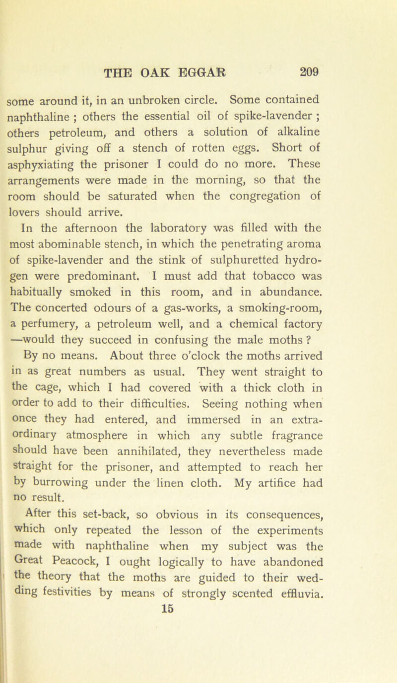 some around it, in an unbroken circle. Some contained naphthaline ; others the essential oil of spike-lavender ; others petroleum, and others a solution of alkaline sulphur giving off a stench of rotten eggs. Short of asphyxiating the prisoner I could do no more. These arrangements were made in the morning, so that the room should be saturated when the congrégation of lovers should arrive. In the afternoon the laboratory was filled with the most abominable stench, in which the penetrating aroma of spike-lavender and the stink of sulphuretted hydro- gen were prédominant. I must add that tobacco was habitually smoked in this room, and in abundance. The concerted odours of a gas-works, a smoking-room, a perfumery, a petroleum well, and a Chemical factory —would they succeed in confusing the male moths ? By no means. About three o’clock the moths arrived in as great numbers as usual. They went straight to the cage, which I had covered with a thick cloth in order to add to their difficulties. Seeing nothing when once they had entered, and immersed in an extra- ordinary atmosphère in which any subtle fragrance should hâve been annihilated, they nevertheless made straight for the prisoner, and attempted to reach her by burrowing under the linen cloth. My artifice had no resuit. After this set-back, so obvious in its conséquences, which only repeated the lesson of the experiments made with naphthaline when my subject was the Great Peacock, I ought logically to hâve abandoned the theory that the moths are guided to their wed- ding festivities by means of strongly scented effiuvia. 15