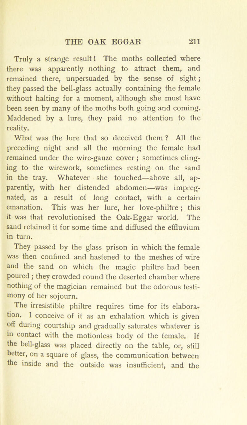 Truly a strange resuit ! The moths collected where there was apparently nothing to attract them, and remained there, unpersuaded by the sense of sight ; they passed the bell-glass actually containing the female without halting for a moment, although she must hâve been seen by many of the moths both going and coming. Maddened by a lure, they paid no attention to the reality. What was the lure that so deceived them ? Ail the preceding night and ail the morning the female had remained under the wire-gauze cover ; sometimes cling- ing to the wirework, sometimes resting on the sand in the tray. Whatever she touched—above ail, ap- parently, with her distended abdomen—was impreg- nated, as a resuit of long contact, with a certain émanation. This was her lure, her love-philtre ; this it was that revolutionised the Oak-Eggar world. The sand retained it for some time and diffused the effluvium in turn. They passed by the glass prison in which the female was then confined and hastened to the meshes of wire and the sand on which the magic philtre had been poured ; they crowded round the deserted chamber where nothing of the magician remained but the odorous testi- mony of her sojourn. The irrésistible philtre requires time for its élabora- tion. I conceive of it as an exhalation which is given off during courtship and gradually saturâtes whatever is in contact with the motionless body of the female. If the bell-glass was placed directly on the table, or, still better, on a square of glass, the communication between the inside and the outside was insufficient, and the