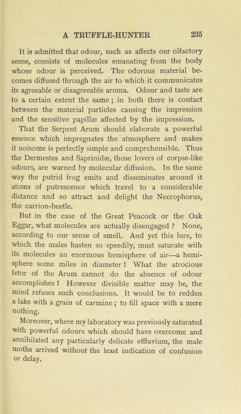 It is admitted that odour, such as affects our olfactory sense, consists of molécules emanating from the body whose odour is perceived. The odorous material be- comes dififused through the air to which it communicates its agreeable or disagreeable aroma. Odour and taste are to a certain extent the same ; in both there is contact between the material particles causing the impression and the sensitive papillæ afifected by the impression. That the Serpent Arum should elaborate a powerful essence which imprégnâtes the atmosphère and makes it noisome is perfectly simple and compréhensible. Thus the Dermestes and Saprinidæ, those lovers of corpse-like odours, are warned by molecular diffusion. In the same way the putrid frog emits and disséminâtes around it atoms of putrescence which travel to a considérable distance and so attract and delight the Necrophorus, the carrion-beetle. But in the case of the Great Peacock or the Oak Eggar, what molécules are actually disengaged ? None, according to our sense of smell. And yet this lure, to which the males hasten so speedily, must saturate with its molécules an enormous hemisphere of air—a hemi- sphere some miles in diameter 1 What the atrocious fetor of the Arum cannot do the absence of odour accomplishes 1 However divisible matter may be, the mind refuses such conclusions. It would be to redden a lake with a grain of carminé ; to fill space with a mere nothing. Moreover, where my laboratory was previously saturated with powerful odours which should hâve overcome and annihilated any particularly délicate effluvium, the male moths arrived without the least indication of confusion or delay.