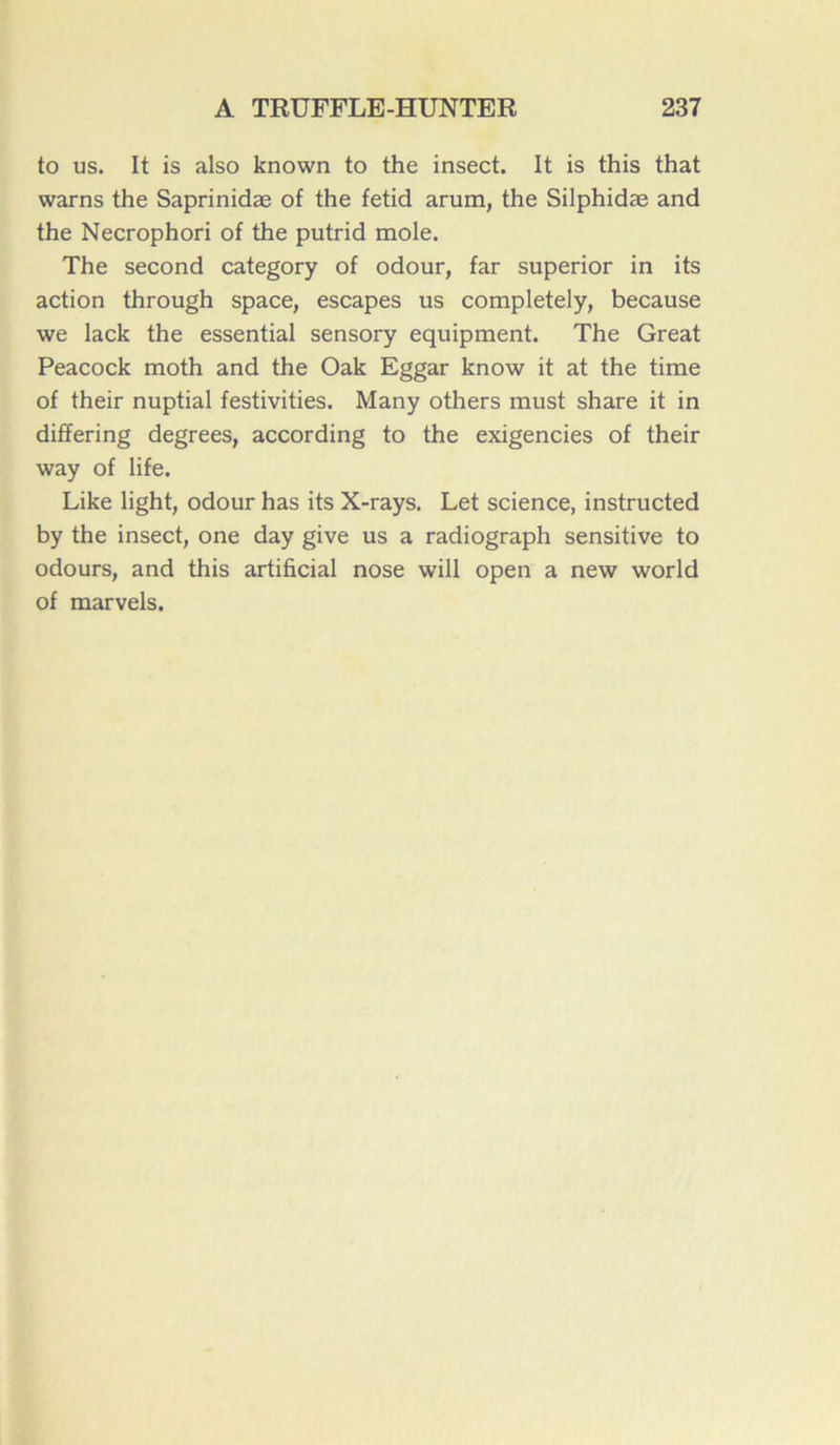 to us. It is also known to the insect. It is this that warns the Saprinidæ of the fetid arum, the Silphidæ and the Necrophori of the putrid mole. The second category of odour, far superior in its action through space, escapes us completely, because we lack the essential sensory equipment. The Great Peacock moth and the Oak Eggar know it at the time of their nuptial festivities. Many others must share it in differing degrees, according to the exigencies of their way of life. Like light, odour has its X-rays. Let science, instructed by the insect, one day give us a radiograph sensitive to odours, and this artificial nose will open a new world of marvels.