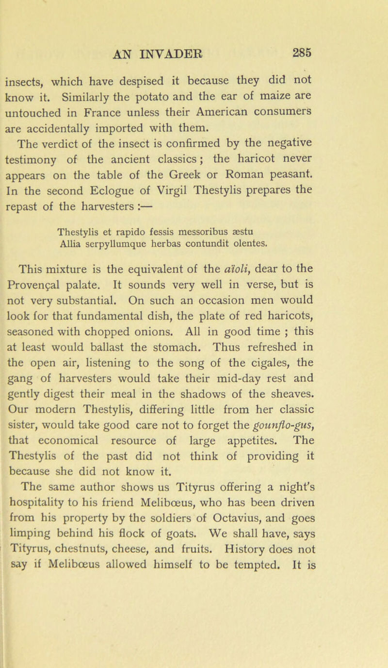 insects, which hâve despised it because they did not know it. Similarly the potato and the ear of maize are untouched in France unless their American consumers are accidentally imported with them. The verdict of the insect is confirmed by the négative testimony of the ancient classics ; the haricot never appears on the table of the Greek or Roman peasant. In the second Eclogue of Virgil Thestylis préparés the repast of the harvesters :— Thestylis et rapido fessis messoribus æstu Allia serpyllumque herbas contundit olentes. This mixture is the équivalent of the aïoli, dear to the Provençal palate. It sounds very well in verse, but is not very substantial. On such an occasion men would look for that fundamental dish, the plate of red haricots, seasoned with chopped onions. Ail in good time ; this at least would ballast the stomach. Thus refreshed in the open air, listening to the song of the cigales, the gang of harvesters would take their mid-day rest and gently digest their meal in the shadows of the sheaves. Our modem Thestylis, differing little from her classic sister, would take good care not to forget the gounflo-gus, that economical resource of large appetites. The Thestylis of the past did not think of providing it because she did not know it. The same author shows us Tityrus ofïering a night's hospitality to his friend Melibœus, who has been driven from his property by the soldiers of Octavius, and goes limping behind his flock of goats. We shall hâve, says Tityrus, chestnuts, cheese, and fruits. History does not say if Melibœus allowed himself to be tempted. It is
