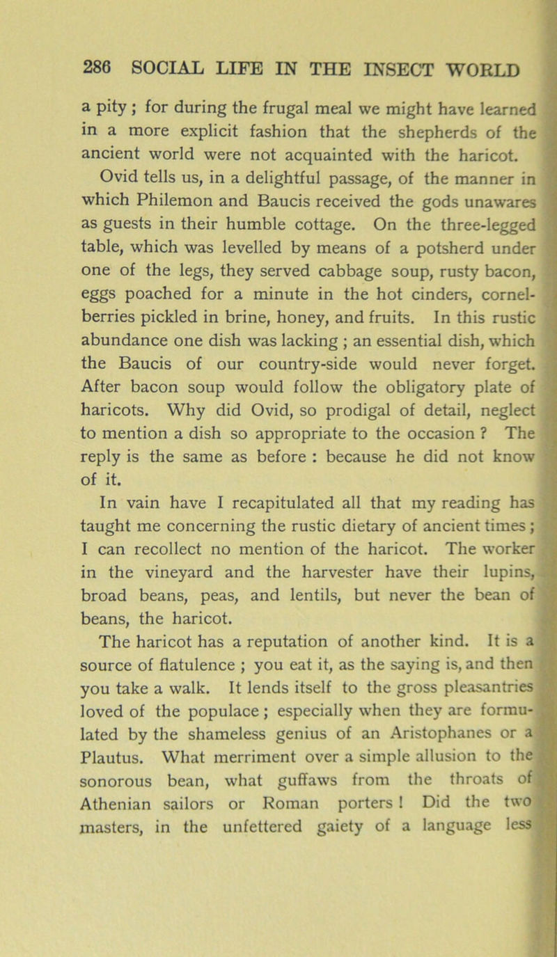a pity ; for during the frugal meal we might hâve learned in a more explicit fashion that the shepherds of the ancient world were not acquainted with the haricot. Ovid tells us, in a delightful passage, of the manner in which Philemon and Baucis received the gods unawares as guests in their humble cottage. On the three-legged table, which was levelled by means of a potsherd under one of the legs, they served cabbage soup, rusty bacon, eggs poached for a minute in the hot cinders, cornel- berries pickled in brine, honey, and fruits. In this rustic abundance one dish was lacking ; an essential dish, which the Baucis of our country-side would never forget. After bacon soup would follow the obligatory plate of haricots. Why did Ovid, so prodigal of detail, neglect to mention a dish so appropriate to the occasion ? The reply is the same as before : because he did not know of it. In vain hâve I recapitulated ail that my reading has taught me concerning the rustic dietary of ancient times ; I can recollect no mention of the haricot. The worker in the vineyard and the harvester hâve their lupins, à broad beans, peas, and lentils, but never the bean of beans, the haricot. The haricot has a réputation of another kind. It is a source of flatulence ; you eat it, as the saying is, and then you take a walk. It lends itself to the gross pleasantries loved of the populace ; especially when they are formu- lated by the shameless genius of an Aristophanes or a Plautus. What merriment over a simple allusion to the ; sonorous bean, what guffaws from the throats ofj Athenian sailors or Roman porters ! Did the two | masters, in the unfettered gaiety of a language less ;