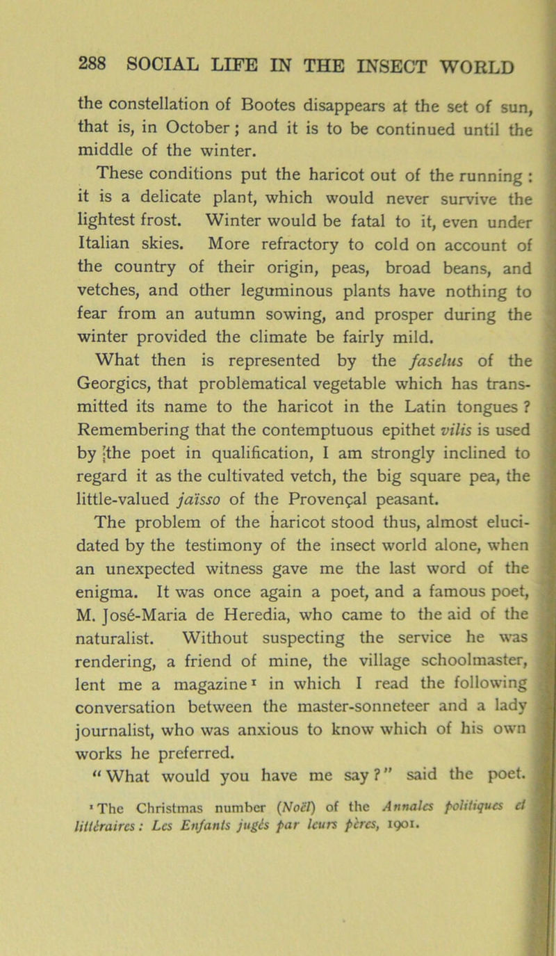 the constellation of Bootes disappears at the set of sun, that is, in October ; and it is to be continued until the middle of the winter. These conditions put the haricot out of the running : it is a délicate plant, which would never survive the lightest frost. Winter would be fatal to it, even under Italian skies. More refractory to cold on account of the country of their origin, peas, broad beans, and vetches, and other leguminous plants hâve nothing to fear from an autumn sowing, and prosper during the winter provided the climate be fairly mild. What then is represented by the faselus of the Georgics, that problematical vegetable which has trans- mitted its name to the haricot in the Latin tongues ? Remembering that the contemptuous epithet vilis is used by ;the poet in qualification, I am strongly inclined to regard it as the cultivated vetch, the big square pea, the little-valued jaïsso of the Provençal peasant. The problem of the haricot stood thus, almost eluci- | dated by the testimony of the insect world alone, when an unexpected witness gave me the last word of the enigma. It was once again a poet, and a famous poet, M. José-Maria de Heredia, who came to the aid of the , naturalist. Without suspecting the service he was I rendering, a friend of mine, the village schoolmaster, 3 lent me a magazine1 in which I read the following i conversation between the master-sonneteer and a lady j journalist, who was anxious to know which of his own ] works he preferred. “ What would you hâve me say ?  said the poet. 1 The Ch ri st mas numher (Noël) of the Annales politiques et littéraires : Les Enfants jugés par leurs pères, 1901.