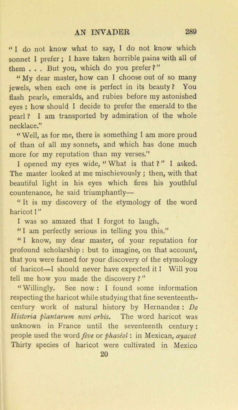 “ I do not know what to say, I do not know which sonnet I prefer ; I hâve taken horrible pains with ail of them . . . But you, which do you prefer? “ My dear master, how can I choose out of so many jewels, when each one is perfect in its beauty? You flash pearls, emeralds, and rubies before my astonished eyes : how should I décidé to prefer the emerald to the pearl ? I am transported by admiration of the whole necklace.” “ Well, as for me, there is something I am more proud of than of ail my sonnets, and which has done much more for my réputation than my verses.” I opened my eyes wide, “ What is that ? I asked. The master looked at me mischievously ; then, with that beautiful light in his eyes which Ares his youthful countenance, he said triumphantly— “ It is my discovery of the etymology of the word haricot 1  I was so amazed that I forgot to laugh.  I am perfectly serious in telling you this. “ I know, my dear master, of your réputation for profound scholarship : but to imagine, on that account, that you were famed for your discovery of the etymology of haricot—I should never hâve expected it ! Will you tell me how you made the discovery ?  II Willingly. See now : I found some information respecting the haricot while studying that fine seventeenth- century work of natural history by Hernandez : De Historia plantarum novi orbis. The word haricot was unknown in France until the seventeenth century : people used the word feve or phaséol : in Mexican, ayacot Thirty species of haricot were cultivated in Mexico 20